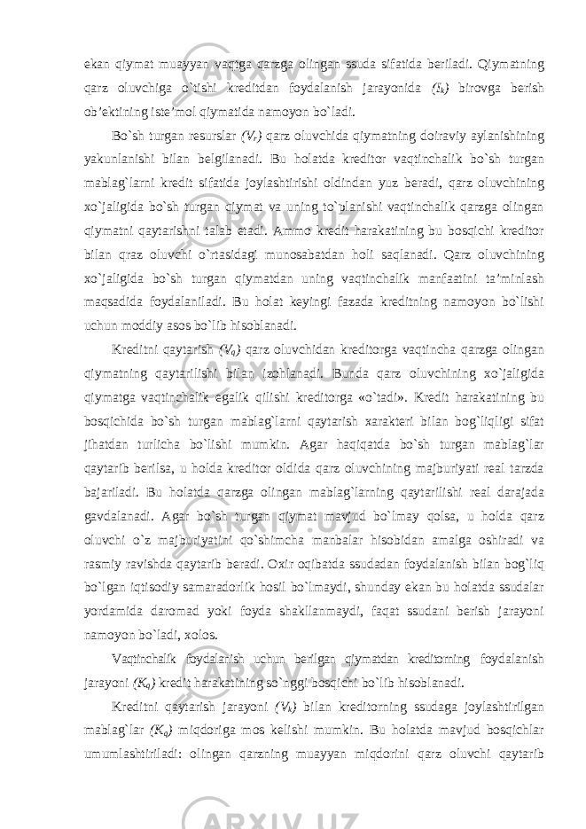 ekan qiymat muayyan vaqtga qarzga olingan ssuda sifatida beriladi. Qiymatning qarz oluvchiga o`tishi kreditdan foydalanish jarayonida (I k ) birovga berish ob’ektining iste’mol qiymatida namoyon bo`ladi. Bo`sh turgan resurslar (V r ) qarz oluvchida qiymatning doiraviy aylanishining yakunlanishi bilan belgilanadi. Bu holatda kreditor vaqtinchalik bo`sh turgan mablag`larni kredit sifatida joylashtirishi oldindan yuz beradi, qarz oluvchining xo`jaligida bo`sh turgan qiymat va uning to`planishi vaqtinchalik qarzga olingan qiymatni qaytarishni talab etadi. Ammo kredit harakatining bu bosqichi kreditor bilan qraz oluvchi o`rtasidagi munosabatdan holi saqlanadi. Qarz oluvchining xo`jaligida bo`sh turgan qiymatdan uning vaqtinchalik manfaatini ta’minlash maqsadida foydalaniladi. Bu holat keyingi fazada kreditning namoyon bo`lishi uchun moddiy asos bo`lib hisoblanadi. Kreditni qaytarish (V q ) qarz oluvchidan kreditorga vaqtincha qarzga olingan qiymatning qaytarilishi bilan izohlanadi. Bunda qarz oluvchining xo`jaligida qiymatga vaqtinchalik egalik qilishi kreditorga «o`tadi». Kredit harakatining bu bosqichida bo`sh turgan mablag`larni qaytarish xarakteri bilan bog`liqligi sifat jihatdan turlicha bo`lishi mumkin. Agar haqiqatda bo`sh turgan mablag`lar qaytarib berilsa, u holda kreditor oldida qarz oluvchining majburiyati real tarzda bajariladi. Bu holatda qarzga olingan mablag`larning qaytarilishi real darajada gavdalanadi. Agar bo`sh turgan qiymat mavjud bo`lmay qolsa, u holda qarz oluvchi o`z majburiyatini qo`shimcha manbalar hisobidan amalga oshiradi va rasmiy ravishda qaytarib beradi. Oxir oqibatda ssudadan foydalanish bilan bog`liq bo`lgan iqtisodiy samaradorlik hosil bo`lmaydi, shunday ekan bu holatda ssudalar yordamida daromad yoki foyda shakllanmaydi, faqat ssudani berish jarayoni namoyon bo`ladi, xolos. Vaqtinchalik foydalanish uchun berilgan qiymatdan kreditorning foydalanish jarayoni (K q ) kredit harakatining so`nggi bosqichi bo`lib hisoblanadi. Kreditni qaytarish jarayoni (V k ) bilan kreditorning ssudaga joylashtirilgan mablag`lar (K q ) miqdoriga mos kelishi mumkin. Bu holatda mavjud bosqichlar umumlashtiriladi: olingan qarzning muayyan miqdorini qarz oluvchi qaytarib 