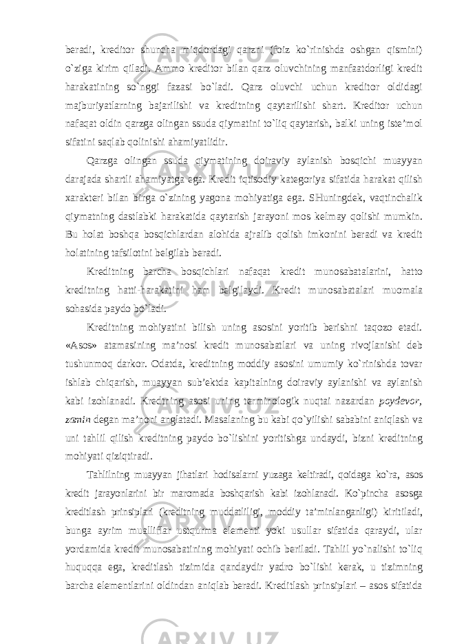 beradi, kreditor shuncha miqdordagi qarzni (foiz ko`rinishda oshgan qismini) o`ziga kirim qiladi. Ammo kreditor bilan qarz oluvchining manfaatdorligi kredit harakatining so`nggi fazasi bo`ladi. Qarz oluvchi uchun kreditor oldidagi majburiyatlarning bajarilishi va kreditning qaytarilishi shart. Kreditor uchun nafaqat oldin qarzga olingan ssuda qiymatini to`liq qaytarish, balki uning iste’mol sifatini saqlab qolinishi ahamiyatlidir. Qarzga olingan ssuda qiymatining doiraviy aylanish bosqichi muayyan darajada shartli ahamiyatga ega. Kredit iqtisodiy kategoriya sifatida harakat qilish xarakteri bilan birga o`zining yagona mohiyatiga ega. SHuningdek, vaqtinchalik qiymatning dastlabki harakatida qaytarish jarayoni mos kelmay qolishi mumkin. Bu holat boshqa bosqichlardan alohida ajralib qolish imkonini beradi va kredit holatining tafsilotini belgilab beradi. Kreditning barcha bosqichlari nafaqat kredit munosabatalarini, hatto kreditning hatti-harakatini ham belgilaydi. Kredit munosabatalari muomala sohasida paydo bo`ladi. Kreditning mohiyatini bilish uning asosini yoritib berishni taqozo etadi. «Asos» atamasining ma’nosi kredit munosabatlari va uning rivojlanishi deb tushunmoq darkor. Odatda, kreditning moddiy asosini umumiy ko`rinishda tovar ishlab chiqarish, muayyan sub’ektda kapitalning doiraviy aylanishi va aylanish kabi izohlanadi. Kredtning asosi uning terminologik nuqtai nazardan poydevor, zamin degan ma’noni anglatadi. Masalaning bu kabi qo`yilishi sababini aniqlash va uni tahlil qilish kreditning paydo bo`lishini yoritishga undaydi, bizni kreditning mohiyati qiziqtiradi. Tahlilning muayyan jihatlari hodisalarni yuzaga keltiradi, qoidaga ko`ra, asos kredit jarayonlarini bir maromada boshqarish kabi izohlanadi. Ko`pincha asosga kreditlash prinsiplari (kreditning muddatliligi, moddiy ta’minlanganligi) kiritiladi, bunga ayrim mualliflar ustqurma elementi yoki usullar sifatida qaraydi, ular yordamida kredit munosabatining mohiyati ochib beriladi. Tahlil yo`nalishi to`liq huquqqa ega, kreditlash tizimida qandaydir yadro bo`lishi kerak, u tizimning barcha elementlarini oldindan aniqlab beradi. Kreditlash prinsiplari – asos sifatida 