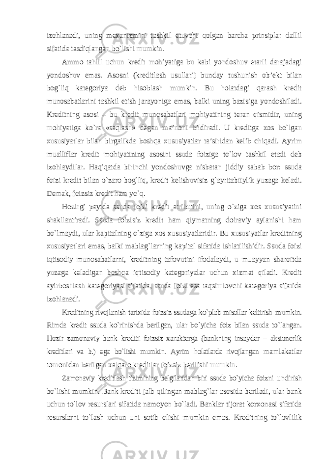 izohlanadi, uning mexanizmini tashkil etuvchi qolgan barcha prinsiplar dallil sifatida tasdiqlangan bo`lishi mumkin. Ammo tahlil uchun kredit mohiyatiga bu kabi yondoshuv etarli darajadagi yondoshuv emas. Asosni (kreditlash usullari) bunday tushunish ob’ekt bilan bog`liq kategoriya deb hisoblash mumkin. Bu holatdagi qarash kredit munosabatlarini tashkil etish jarayoniga emas, balki uning bazisiga yondoshiladi. Kreditning asosi – bu kredit munosabatlari mohiyatining teran qismidir, uning mohiyatiga ko`ra «saqlash» degan ma’noni bildiradi. U kreditga xos bo`lgan xususiyatlar bilan birgalikda boshqa xususiyatlar ta’siridan kelib chiqadi. Ayrim mualliflar kredit mohiyatining asosini ssuda foiziga to`lov tashkil etadi deb izohlaydilar. Haqiqatda birinchi yondoshuvga nisbatan jiddiy sabab bor: ssuda foizi kredit bilan o`zaro bog`liq, kredit kelishuvisiz g`ayritabiiylik yuzaga keladi. Demak, foizsiz kredit ham yo`q. Hozirgi paytda ssuda foizi kredit atributini, uning o`ziga xos xususiyatini shakllantiradi. Ssuda foizisiz kredit ham qiymatning doiraviy aylanishi ham bo`lmaydi, ular kapitalning o`ziga xos xususiyatlaridir. Bu xususiyatlar kreditning xususiyatlari emas, balki mablag`larning kapital sifatida ishlatilishidir. Ssuda foizi iqtisodiy munosabatlarni, kreditning tafovutini ifodalaydi, u muayyan sharoitda yuzaga keladigan boshqa iqtisodiy kategoriyalar uchun xizmat qiladi. Kredit ayirboshlash kategoriyasi sifatida, ssuda foizi esa taqsimlovchi kategoriya sifatida izohlanadi. Kreditning rivojlanish tarixida foizsiz ssudaga ko`plab misollar keltirish mumkin. Rimda kredit ssuda ko`rinishda berilgan, ular bo`yicha foiz bilan ssuda to`langan. Hozir zamonaviy bank krediti foizsiz xarakterga (bankning insayder – aksionerlik kreditlari va b.) ega bo`lishi mumkin. Ayrim holatlarda rivojlangan mamlakatlar tomonidan berilgan xalqaro kreditlar foizsiz berilishi mumkin. Zamonaviy kreditlash tizimining belgilaridan biri ssuda bo`yicha foizni undirish bo`lishi mumkin. Bank krediti jalb qilingan mablag`lar asosida beriladi, ular bank uchun to`lov resurslari sifatida namoyon bo`ladi. Banklar tijorat korxonasi sifatida resurslarni to`lash uchun uni sotib olishi mumkin emas. Kreditning to`lovlilik 