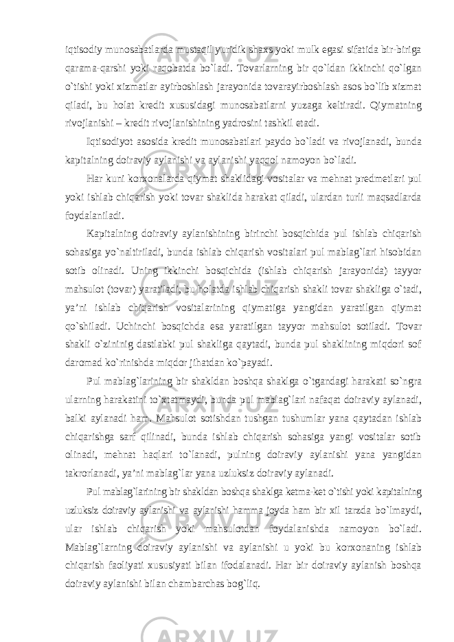 iqtisodiy munosabatlarda mustaqil yuridik shaxs yoki mulk egasi sifatida bir-biriga qarama-qarshi yoki raqobatda bo`ladi. Tovarlarning bir qo`ldan ikkinchi qo`lgan o`tishi yoki xizmatlar ayirboshlash jarayonida tovarayirboshlash asos bo`lib xizmat qiladi, bu holat kredit xususidagi munosabatlarni yuzaga keltiradi. Qiymatning rivojlanishi – kredit rivojlanishining yadrosini tashkil etadi. Iqtisodiyot asosida kredit munosabatlari paydo bo`ladi va rivojlanadi, bunda kapitalning doiraviy aylanishi va aylanishi yaqqol namoyon bo`ladi. Har kuni korxonalarda qiymat shaklidagi vositalar va mehnat predmetlari pul yoki ishlab chiqarish yoki tovar shaklida harakat qiladi, ulardan turli maqsadlarda foydalaniladi. Kapitalning doiraviy aylanishining birinchi bosqichida pul ishlab chiqarish sohasiga yo`naltiriladi, bunda ishlab chiqarish vositalari pul mablag`lari hisobidan sotib olinadi. Uning ikkinchi bosqichida (ishlab chiqarish jarayonida) tayyor mahsulot (tovar) yaratiladi, bu holatda ishlab chiqarish shakli tovar shakliga o`tadi, ya’ni ishlab chiqarish vositalarining qiymatiga yangidan yaratilgan qiymat qo`shiladi. Uchinchi bosqichda esa yaratilgan tayyor mahsulot sotiladi. Tovar shakli o`zininig dastlabki pul shakliga qaytadi, bunda pul shaklining miqdori sof daromad ko`rinishda miqdor jihatdan ko`payadi. Pul mablag`larining bir shakldan boshqa shaklga o`tgandagi harakati so`ngra ularning harakatini to`xtatmaydi, bunda pul mablag`lari nafaqat doiraviy aylanadi, balki aylanadi ham. Mahsulot sotishdan tushgan tushumlar yana qaytadan ishlab chiqarishga sarf qilinadi, bunda ishlab chiqarish sohasiga yangi vositalar sotib olinadi, mehnat haqlari to`lanadi, pulning doiraviy aylanishi yana yangidan takrorlanadi, ya’ni mablag`lar yana uzluksiz doiraviy aylanadi. Pul mablag`larining bir shakldan boshqa shaklga ketma-ket o`tishi yoki kapitalning uzluksiz doiraviy aylanishi va aylanishi hamma joyda ham bir xil tarzda bo`lmaydi, ular ishlab chiqarish yoki mahsulotdan foydalanishda namoyon bo`ladi. Mablag`larning doiraviy aylanishi va aylanishi u yoki bu korxonaning ishlab chiqarish faoliyati xususiyati bilan ifodalanadi. Har bir doiraviy aylanish boshqa doiraviy aylanishi bilan chambarchas bog`liq. 