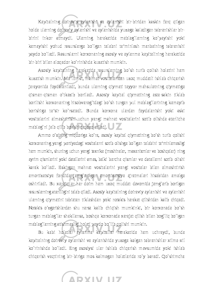 Kapitalning doiraviy aylanishi va aylanishi bir-biridan keskin farq qilgan holda ularning doiraviy aylanishi va aylanishida yuzaga keladigan tebranishlar bir- birini inkor etmaydi. Ularning harakatida mablag`larning ko`payishi yoki kamayishi yohud resurslarga bo`lgan talabni ta’minlash manbaining tebranishi paydo bo`ladi. Resurslarni korxonaning asosiy va aylanma kapitalining harakatida bir-biri bilan aloqador ko`rinishda kuzatish mumkin. Asosiy kapitalning harakatida resurslarning bo`sh turib qolish holatini ham kuzatish mumkin. Ma’lumki, mehnat vositalaridan uzoq muddatli ishlab chiqarish jarayonida foydalaniladi, bunda ularning qiymati tayyor mahsulotning qiymatiga qisman-qisman o`tkazib boriladi. Asosiy kapital qiymatining asta-sekin tiklab borilishi korxonaning hisobvarag`idagi bo`sh turgan pul mablag`larining kamayib borishiga ta’sir ko`rsatadi. Bunda korxona ulardan foydalanishi yoki eski vositalarini almashtirishi uchun yangi mehnat vositalarini sotib olishda etarlicha mablag`ni jalb qilib borishi taqozo etiladi. Ammo o`zining miqdoriga ko`ra, asosiy kapital qiymatining bo`sh turib qolishi korxonaning yangi partiyadagi vositalarni sotib olishga bo`lgan talabini ta’minlamasligi ham mumkin, shuning uchun yangi texnika (mashinalar, mexanizmlar va boshqalar) ning ayrim qismlarini yoki detallarini emas, balki barcha qismlar va detallarni sotib olishi kerak bo`ladi. Eskirgan mehnat vositalarini yangi vositalar bilan almashtirish amortizatsiya fondida jamg`arilgan amortizatsiya ajratmalari hisobidan amalga oshiriladi. Bu xarajatlar har doim ham uzoq muddat davomida jamg`arib borilgan resurslarning etarliligini talab qiladi. Asosiy kapitalning doiraviy aylanishi va aylanishi ularning qiymatini tabiatan tiklashdan yoki notekis harakat qilishidan kelib chiqadi. Notekis o`zgarishlardan shu narsa kelib chiqish mumkinki, bir korxonada bo`sh turgan mablag`lar shakllansa, boshqa korxonada xarajat qilish bilan bog`liq bo`lgan mablag`larning etishmasligi holati paydo bo`lib qolishi mumkin. Bu kabi holatlar aylanma kapitallar harakatida ham uchraydi, bunda kapitalning doiraviy aylanishi va aylanishida yuzaga kelgan tebranishlar xilma-xil ko`rinishda bo`ladi. Eng asosiysi ular ishlab chiqarish mavsumida yoki ishlab chiqarish vaqtining bir-biriga mos kelmagan holatlarida ro`y beradi. Qo`shimcha 