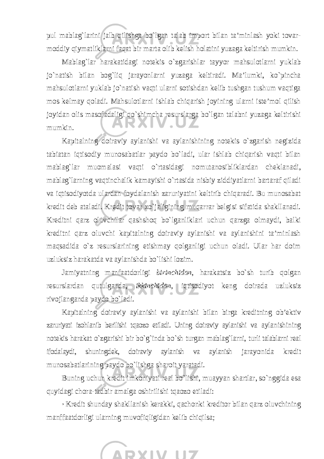 pul mablag`larini jalb qilishga bo`lgan talab import bilan ta’minlash yoki tovar- moddiy qiymatliklarni faqat bir marta olib kelish holatini yuzaga keltirish mumkin. Mablag`lar harakatidagi notekis o`zgarishlar tayyor mahsulotlarni yuklab jo`natish bilan bog`liq jarayonlarni yuzaga keltiradi. Ma’lumki, ko`pincha mahsulotlarni yuklab jo`natish vaqti ularni sotishdan kelib tushgan tushum vaqtiga mos kelmay qoladi. Mahsulotlarni ishlab chiqarish joyining ularni iste’mol qilish joyidan olis masofadaligi qo`shimcha resurslarga bo`lgan talabni yuzaga keltirishi mumkin. Kapitalning doiraviy aylanishi va aylanishining notekis o`zgarish negizida tabiatan iqtisodiy munosabatlar paydo bo`ladi, ular ishlab chiqarish vaqti bilan mablag`lar muomalasi vaqti o`rtasidagi nomutanosibliklardan cheklanadi, mablag`larning vaqtinchalik kamayishi o`rtasida nisbiy ziddiyatlarni bartaraf qiladi va iqtisodiyotda ulardan foydalanish zaruriyatini keltirib chiqaradi. Bu munosabat kredit deb ataladi. Kredit tovar xo`jaligining muqarrar belgisi sifatida shakllanadi. Kreditni qarz oluvchilar qashshoq bo`lganliklari uchun qarzga olmaydi, balki kreditni qarz oluvchi kapitalning doiraviy aylanishi va aylanishini ta’minlash maqsadida o`z resurslarining etishmay qolganligi uchun oladi. Ular har doim uzluksiz harakatda va aylanishda bo`lishi lozim. Jamiyatning manfaatdorligi birinchidan , harakatsiz bo`sh turib qolgan resurslardan qutulganda, ikkinchidan , iqtisodiyot keng doirada uzluksiz rivojlanganda paydo bo`ladi. Kapitalning doiraviy aylanishi va aylanishi bilan birga kreditning ob’ektiv zaruriyati izohlanib berilishi tqaozo etiladi. Uning doiraviy aylanishi va aylanishining notekis harakat o`zgarishi bir bo`g`inda bo`sh turgan mablag`larni, turli talablarni real ifodalaydi, shuningdek, doiraviy aylanish va aylanish jarayonida kredit munosabatlarining paydo bo`lishga sharoit yaratadi. Buning uchun kredit imkoniyati real bo`lishi, muayyan shartlar, so`nggida esa quyidagi chora-tadbir amalga oshirilishi tqaozo etiladi: • Kredit shunday shakllanish kerakki, qachonki kreditor bilan qarz oluvchining manffaatdorligi ularning muvofiqligidan kelib chiqilsa; 