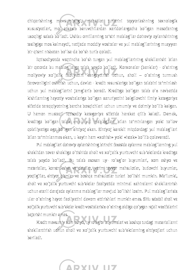 chiqarishning mavsumiyligi, mahsulot turlarini tayyorlashning texnologik xususiyatlari, mol etkazib beruvchilardan xaridorlargacha bo`lgan masofaning uzoqligi sabab bo`ladi. Ushbu omillarning ta’siri mablag`lar doiraviy aylanishining tezligiga mos kelmaydi, natijada moddiy vositalar va pul mablag`larining muayyan bir qismi nisbatan bo`lsa-da bo`sh turib qoladi. Iqtisodiyotda vaqtincha bo`sh turgan pul mablag`larining shakllanishi bilan bir qatorda bu mablag`larga talab paydo bo`ladi. Korxonalar (banklar) - o`zining moliyaviy xo`jalik faoliyatini kengaytirish uchun, aholi – o`zining turmush farovonligini oshirish uchun, davlat - kredit resurslariga bo`lgan talabini ta’minlash uchun pul mablag`larini jamg`arib boradi. Kreditga bo`lgan talab o`z navbatida kishilarning hayotiy vositalariga bo`lgan zaruriyatini belgilovchi ilmiy kategoriya sifatida taraqqiyotning barcha bosqichlari uchun umumiy va doimiy bo`lib kelgan. U hamon mustaqil iqtisodiy kategoriya sifatida harakat qilib keladi. Demak, kreditga bo`lgan talab – bu pul mablag`lari bilan ta’minlangan yoki to`lov qobiliyatiga ega bo`lgan ehtiyoj ekan. Ehtiyoj kerakli miqdordagi pul mablag`lari bilan ta’minlanmas ekan, u keyin ham «xohish» yoki «istak» bo`lib qolaveradi. Pul mablag`lari doiraviy aylanishining birinchi fazasida aylanma mablag`larning pul shaklidan tovar shakliga o`tishida aholi va xo`jalik yurituvchi sub’ektlarda kreditga talab paydo bo`ladi. Bu talab asosan uy- ro`zg`or buyumlari, xom ashyo va materiallar, konstruksiya va detallar, yarim tayyor mahsulotlar, butlovchi buyumlar, yoqilg`ilar, ehtiyot qismlar va boshqa mahsulotlar turlari bo`lishi mumkin. Ma’lumki, aholi va xo`jalik yurituvchi sub’ektlar faoliyatida minimal zahiralarni shakllantrish uchun etarli darajada aylanma mablag`lar mavjud bo`lishi lozim. Pul mablag`larisiz ular o`zining hayot faoliyatini davom ettirishlari mumkin emas. SHu sababli aholi va xo`jalik yurituvchi sub’ektlar kredit vositalarisiz o`zining oldiga qo`ygan rejali vazifalarini bajarishi mumkin emas. Kredit mavsumiy xom ashyo, uy ro`zg`or buyumalari va boshqa turdagi materiallarni shakllantirish uchun aholi va xo`jalik yurituvchi sub’ektlarning ehtiyojlari uchun beriladi. 