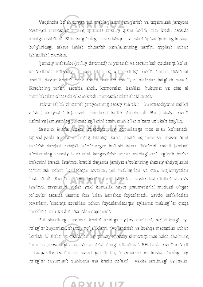 Vaqtincha bo`sh turgan pul mablag`larini jamg`arish va taqsimlash jarayoni tovar-pul munosabatlarining ajralmas tarkibiy qismi bo`lib, ular kredit asosida amalga oshiriladi. Bitta bo`g`indagi harakatsiz pul reurslari iqtisodiyotning boshqa bo`g`inidagi takror ishlab chiqarish xarajatlarining sarfini qoplash uchun ishlatilishi mumkin. Ijtimoiy mahsulot (milliy daromad) ni yaratish va taqsimlash qoidasiga ko`ra, sub’ektlarda iqtisodiy munosabtalarning xilma-xilligi kredit turlari (iste’mol krediti, davlat krediti, bank krediti, xalqaro kredit) ni oldindan belgilab beradi. Kreditning turlari asosida aholi, korxonalar, banklar, hukumat va chet el mamlakatlari o`rtasida o`zaro kredit munosabatalari shakllanadi. Takror ishlab chiqarish jarayonining asosiy sub’ekti – bu iqtisodiyotni tashkil etish funksiyasini bajaruvchi mamlakat bo`lib hisoblanadi. Bu funksiya kredit tizimi va jamiyatning pul mablag`larini boshqarish bilan o`zaro uzluksiz bog`liq. Iste’mol krediti bozor iqtisodiyotining qonunlariga mos ta’sir ko`rsatadi. Iqtisodiyotda bu qonunlarning talabiga ko`ra, aholining turmush farovonligini oshirish darajasi batafsil ta’minlangan bo`lishi kerak. Iste’mol krediti jamiyat a’zolarining shaxsiy talablarini kengaytirish uchun mablag`larni jag`arib borish imkonini beradi. Iste’mol krediti deganda jamiyat a’zolarining shaxsiy ehtiyojlarini ta’minlash uchun beriladigan tovarlar, pul mablag`lari va qarz majburiyatlari tushuniladi. Kreditdan tovar yoki natural shaklida savdo tashkilotlari shaxsiy iste’mol tovarlarini sotish yoki kundalik hayot predmetlarini muddati o`tgan to`lovlar asosida ustama foiz bilan berishda foydalanadi. Savdo tashkilotlari tovarlarni kreditga sotishlari uchun foydalaniladigan aylanma mablag`lar qisqa muddatli bank krediti hisobidan qoplanadi. Pul shaklidagi iste’mol krediti aholiga uy-joy qurilishi, xo`jalikdagi uy- ro`zg`or buyumlari, shaxsiy xo`jaliklarni rivojlantirish va boshqa maqsadlar uchun beriladi. U shahar va qishloqlarning ijtimoiy-iqtisodiy shartoitiga mos holda aholining turmush farovonligi darajasini oshirishni rag`batlantiradi. SHaharda kredit ob’ekti - kooperativ kvartiralar, mebel garniturlar, televizorlar va boshqa turdagi uy ro`zg`or buyumlari; qishloqda esa kredit ob’ekti - yakka tartibdagi uy- joylar, 