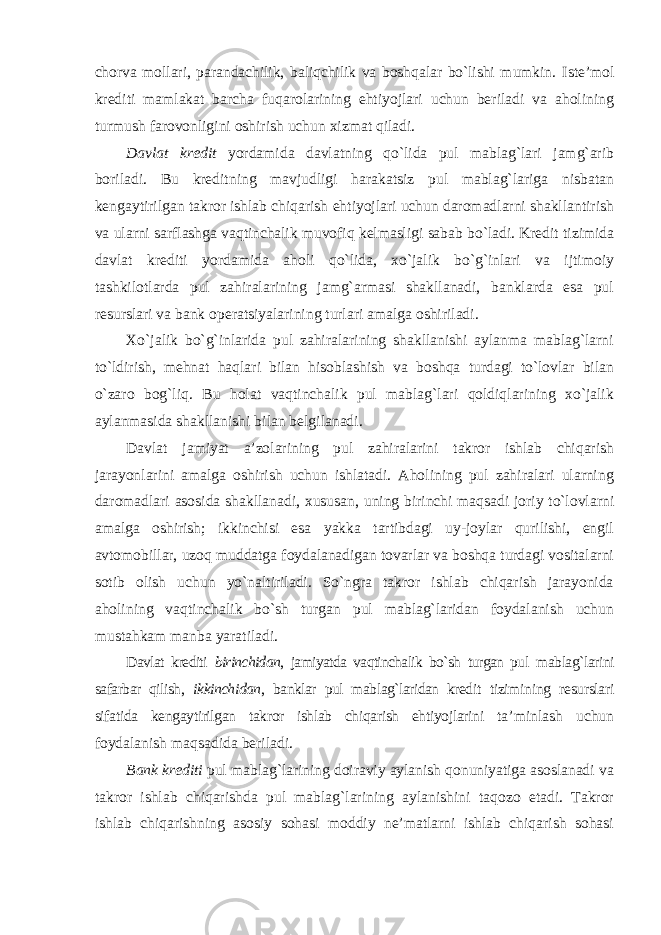 chorva mollari, parandachilik, baliqchilik va boshqalar bo`lishi mumkin. Iste’mol krediti mamlakat barcha fuqarolarining ehtiyojlari uchun beriladi va aholining turmush farovonligini oshirish uchun xizmat qiladi. Davlat kredit yordamida davlatning qo`lida pul mablag`lari jamg`arib boriladi. Bu kreditning mavjudligi harakatsiz pul mablag`lariga nisbatan kengaytirilgan takror ishlab chiqarish ehtiyojlari uchun daromadlarni shakllantirish va ularni sarflashga vaqtinchalik muvofiq kelmasligi sabab bo`ladi. Kredit tizimida davlat krediti yordamida aholi qo`lida, xo`jalik bo`g`inlari va ijtimoiy tashkilotlarda pul zahiralarining jamg`armasi shakllanadi, banklarda esa pul resurslari va bank operatsiyalarining turlari amalga oshiriladi. Xo`jalik bo`g`inlarida pul zahiralarining shakllanishi aylanma mablag`larni to`ldirish, mehnat haqlari bilan hisoblashish va boshqa turdagi to`lovlar bilan o`zaro bog`liq. Bu holat vaqtinchalik pul mablag`lari qoldiqlarining xo`jalik aylanmasida shakllanishi bilan belgilanadi. Davlat jamiyat a’zolarining pul zahiralarini takror ishlab chiqarish jarayonlarini amalga oshirish uchun ishlatadi. Aholining pul zahiralari ularning daromadlari asosida shakllanadi, xususan, uning birinchi maqsadi joriy to`lovlarni amalga oshirish; ikkinchisi esa yakka tartibdagi uy-joylar qurilishi, engil avtomobillar, uzoq muddatga foydalanadigan tovarlar va boshqa turdagi vositalarni sotib olish uchun yo`naltiriladi. So`ngra takror ishlab chiqarish jarayonida aholining vaqtinchalik bo`sh turgan pul mablag`laridan foydalanish uchun mustahkam manba yaratiladi. Davlat krediti birinchidan , jamiyatda vaqtinchalik bo`sh turgan pul mablag`larini safarbar qilish, ikkinchidan , banklar pul mablag`laridan kredit tizimining resurslari sifatida kengaytirilgan takror ishlab chiqarish ehtiyojlarini ta’minlash uchun foydalanish maqsadida beriladi. Bank krediti pul mablag`larining doiraviy aylanish qonuniyatiga asoslanadi va takror ishlab chiqarishda pul mablag`larining aylanishini taqozo etadi. Takror ishlab chiqarishning asosiy sohasi moddiy ne’matlarni ishlab chiqarish sohasi 