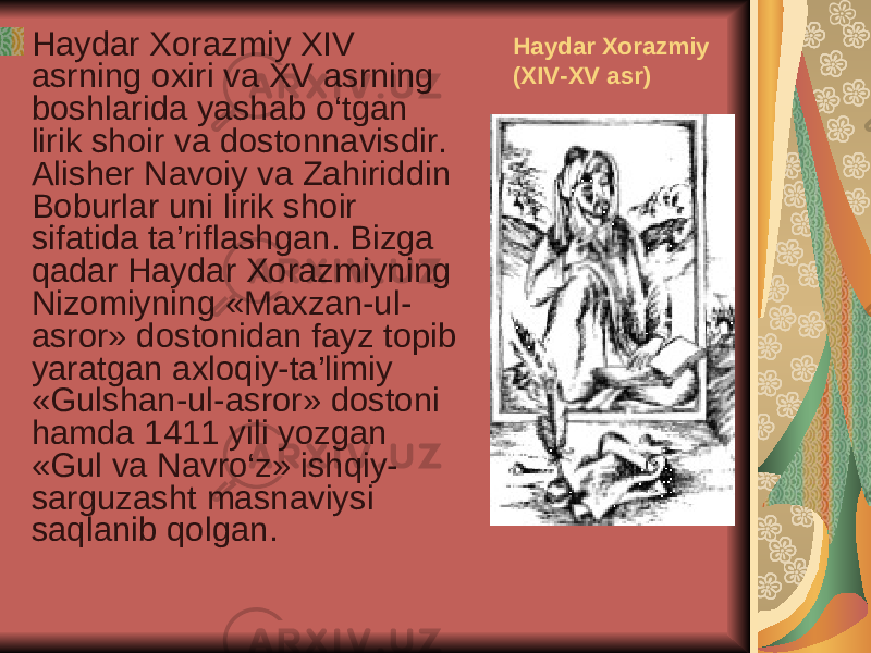 Haydar Xorazmiy (XIV-XV asr) Haydar Xorazmiy XIV asrning oxiri va XV asrning boshlarida yashab o‘tgan lirik shoir va dostonnavisdir. Alisher Navoiy va Zahiriddin Boburlar uni lirik shoir sifatida ta’riflashgan. Bizga qadar Haydar Xorazmiyning Nizomiyning «Maxzan-ul- asror» dostonidan fayz topib yaratgan axloqiy-ta’limiy «Gulshan-ul-asror» dostoni hamda 1411 yili yozgan «Gul va Navro‘z» ishqiy- sarguzasht masnaviysi saqlanib qolgan. 