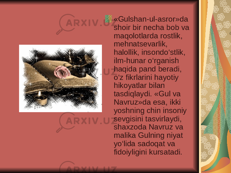 «Gulshan-ul-asror»da shoir bir necha bob va maqolotlarda rostlik, mehnatsevarlik, halollik, insondo‘stlik, ilm-hunar o‘rganish haqida pand beradi, o‘z fikrlarini hayotiy hikoyatlar bilan tasdiqlaydi. «Gul va Navruz»da esa, ikki yoshning chin insoniy sevgisini tasvirlaydi, shaxzoda Navruz va malika Gulning niyat yo‘lida sadoqat va fidoiyligini kursatadi. 