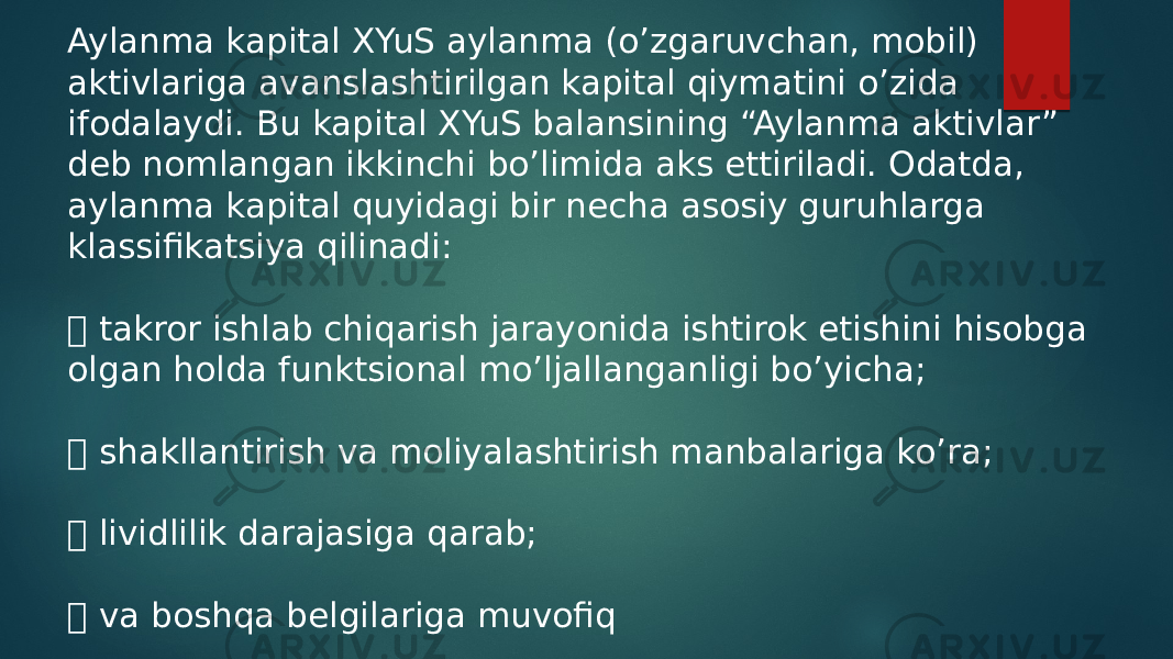 Aylanma kapital XYuS aylanma (o’zgaruvchan, mobil) aktivlariga avanslashtirilgan kapital qiymatini o’zida ifodalaydi. Bu kapital XYuS balansining “Aylanma aktivlar” deb nomlangan ikkinchi bo’limida aks ettiriladi. Odatda, aylanma kapital quyidagi bir necha asosiy guruhlarga klassifikatsiya qilinadi:  takror ishlab chiqarish jarayonida ishtirok etishini hisobga olgan holda funktsional mo’ljallanganligi bo’yicha;  shakllantirish va moliyalashtirish manbalariga ko’ra;  lividlilik darajasiga qarab;  va boshqa belgilariga muvofiq 