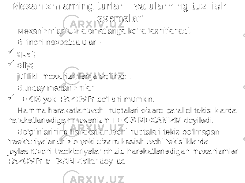 Mexanizmlarning turlari va ularning tuzilish sxemalari Mexanizmlar turli alomatlariga ko‘ra tasniflanadi. Birinchi navbatda ular -  quyi;  oliy; juftlikli mexanizmlarga bo‘linadi. Bunday mexanizmlar -  TEKIS yoki FAZOVIY bo‘lishi mumkin. Hamma harakatlanuvchi nuqtalari o‘zaro parallel tekisliklarda harakatlanadigan mexanizm TEKIS MEXANIZM deyiladi. Bo‘g‘inlarining harakatlanuvchi nuqtalari tekis bo‘lmagan traektoriyalar chizib yoki o‘zaro kesishuvchi tekisliklarda joylashuvchi traektoriyalar chizib harakatlanadigan mexanizmlar FAZOVIY MEXANIZM lar deyiladi. 