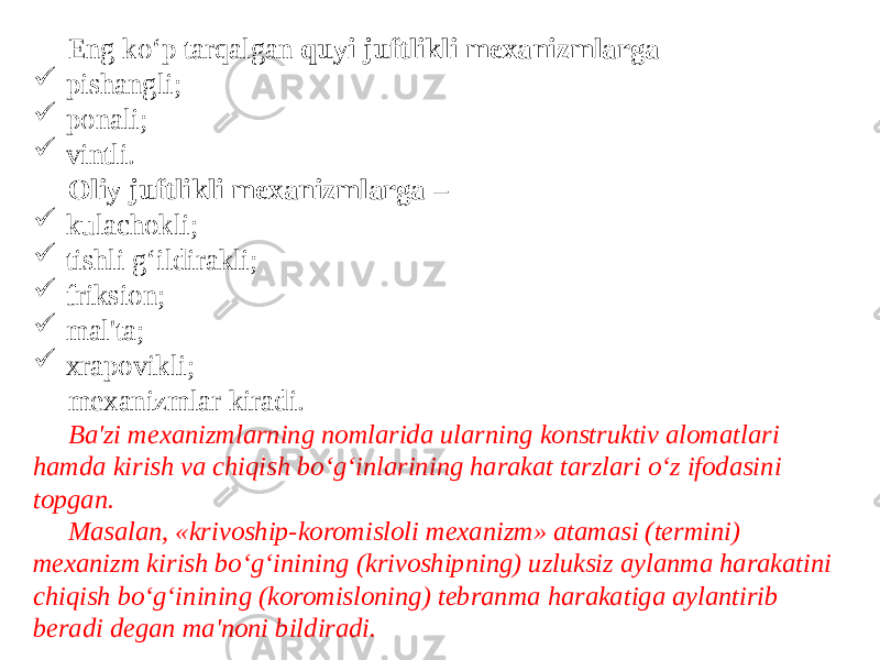  Eng ko‘p tarqalgan quyi juftlikli mexanizmlarga -  pishangli;  ponali;  vintli. Oliy juftlikli mexanizmlarga –  kulachokli;  tishli g‘ildirakli;  friksion;  mal&#39;ta;  xrapovikli; mexanizmlar kiradi. Ba&#39;zi mexanizmlarning nomlarida ularning konstruktiv alomatlari hamda kirish va chiqish bo‘g‘inlarining harakat tarzlari o‘z ifodasini topgan. Masalan, «krivoship-koromisloli mexanizm» atamasi (termini) mexanizm kirish bo‘g‘inining (krivoshipning) uzluksiz aylanma harakatini chiqish bo‘g‘inining (koromisloning) tebranma harakatiga aylantirib beradi degan ma&#39;noni bildiradi. 