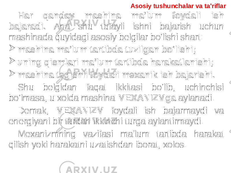 Asosiy tushunchalar va ta&#39;riflar Har qanday mashina ma&#39;lum foydali ish bajaradi. Ana shu tufayli ishni bajarish uchun mashinada quyidagi asosiy belgilar bo‘lishi shart:  mashina ma&#39;lum tartibda tuzilgan bo‘lishi;  uning qismlari ma&#39;lum tartibda harakatlanishi;  mashina tegishli foydali mexanik ish bajarishi. Shu belgidan faqat ikkitasi bo‘lib, uchinchisi bo‘lmasa, u xolda mashina MEXANIZMga aylanadi. Demak, MEXANIZM foydali ish bajarmaydi va energiyani bir turdan ikkinchi turga aylantirmaydi. Mexanizmning vazifasi ma&#39;lum tartibda harakat qilish yoki harakatni uzatishdan iborat, xolos. 