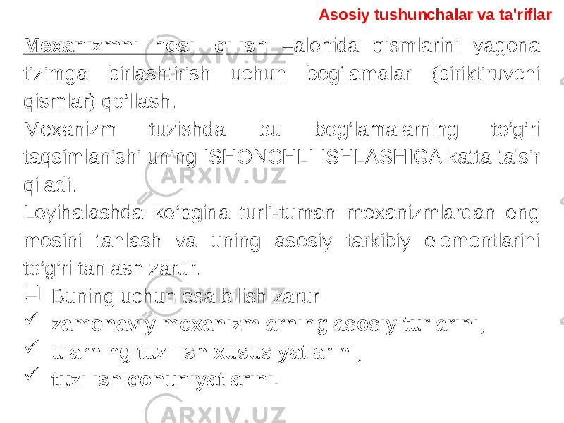 Mexanizmni hosil qilish – alohida qismlarini yagona tizimga birlashtirish uchun bog‘lamalar (biriktiruvchi qismlar) qo‘llash. Mexanizm tuzishda bu bog‘lamalarning to‘g‘ri taqsimlanishi uning ISHONCHLI ISHLASHIGA katta ta&#39;sir qiladi. Loyihalashda ko‘pgina turli-tuman mexanizmlardan eng mosini tanlash va uning asosiy tarkibiy elementlarini to‘g‘ri tanlash zarur.  Buning uchun esa bilish zarur –  zamonaviy mexanizmlarning asosiy turlarini;  ularning tuzilish xususiyatlarini;  tuzilish qonuniyatlarini. Asosiy tushunchalar va ta&#39;riflar 