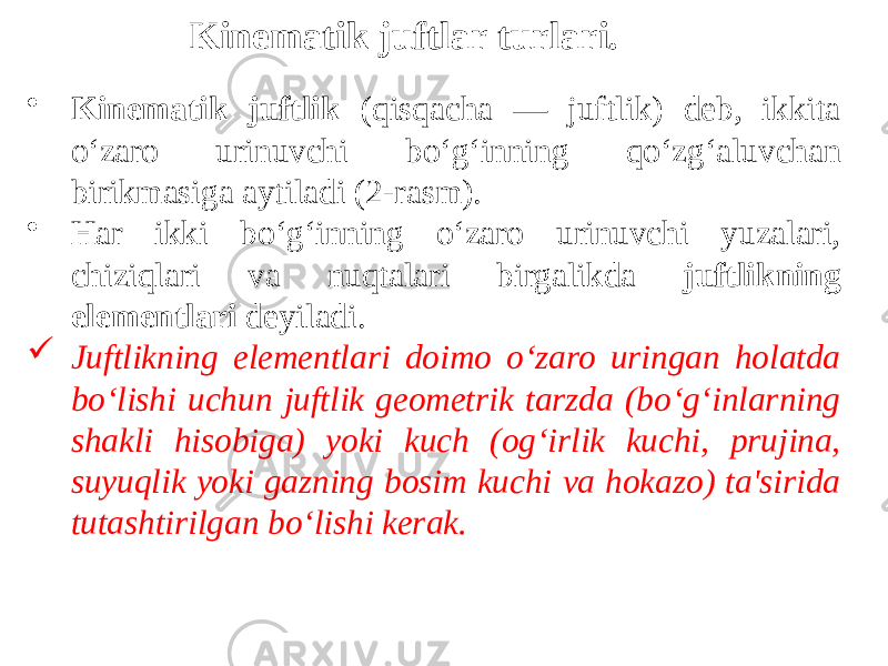 • Kinematik juftlik (qisqacha — juftlik) deb, ikkita o‘zaro urinuvchi bo‘g‘inning qo‘zg‘aluvchan birikmasiga aytiladi (2-rasm). • Har ikki bo‘g‘inning o‘zaro urinuvchi yuzalari, chiziqlari va nuqtalari birgalikda juftlikning elementlari deyiladi.  Juftlikning elementlari doimo o‘zaro uringan holatda bo‘lishi uchun juftlik geometrik tarzda (bo‘g‘inlarning shakli hisobiga) yoki kuch (og‘irlik kuchi, prujina, suyuqlik yoki gazning bosim kuchi va hokazo) ta&#39;sirida tutashtirilgan bo‘lishi kerak. Kinematik juftlar turlari. 