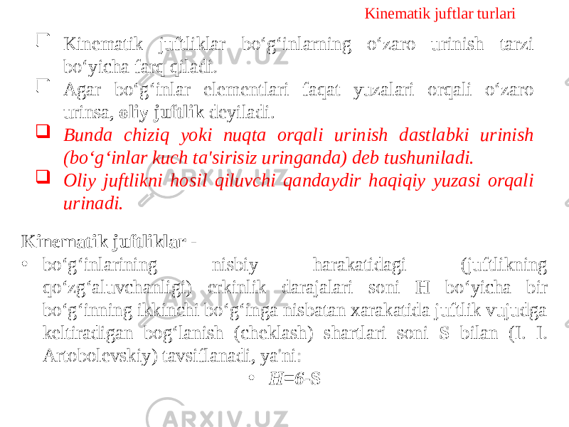 Kinematik juftlar turlari  Kinematik juftliklar bo‘g‘inlarning o‘zaro urinish tarzi bo‘yicha farq qiladi.  Agar bo‘g‘inlar elementlari faqat yuzalari orqali o‘zaro urinsa, oliy juftlik deyiladi.  Bunda chiziq yoki nuqta orqali urinish dastlabki urinish (bo‘g‘inlar kuch ta&#39;sirisiz uringanda) deb tushuniladi.  Oliy juftlikni hosil qiluvchi qandaydir haqiqiy yuzasi orqali urinadi. Kinematik juftliklar - • bo‘g‘inlarining nisbiy harakatidagi (juftlikning qo‘zg‘aluvchanligi) erkinlik darajalari soni H bo‘yicha bir bo‘g‘inning ikkinchi bo‘g‘inga nisbatan xarakatida juftlik vujudga keltiradigan bog‘lanish (cheklash) shartlari soni S bilan (I. I. Artobolevskiy) tavsiflanadi, ya&#39;ni: • Н=6- S 