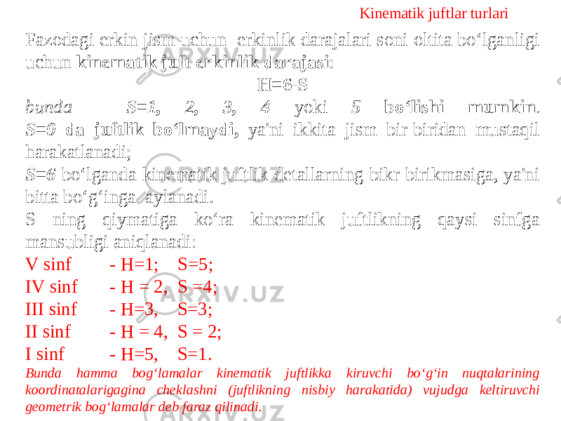 Kinematik juftlar turlari Fazodagi erkin jism uchun erkinlik darajalari soni oltita bo‘lganligi uchun kinematik juft erkinlik darajasi : Н=6-S bunda - S=1, 2, 3, 4 yoki 5 bo‘lishi mumkin . S=0 da juftlik bo‘lmaydi, ya&#39;ni ikkita jism bir-biridan mustaqil harakatlanadi; S=6 bo‘lganda kinematik juftlik detallarning bikr birikmasiga, ya&#39;ni bitta bo‘g‘inga aylanadi. S ning qiymatiga ko‘ra kinematik juftlikning qaysi sinfga mansubligi aniqlanadi: V sinf - H=1; S=5; IV sinf - Н = 2, S =4; III sinf - H=3, S=3; II sinf - H = 4, S = 2; I sinf - H=5, S=1. Bunda hamma bog‘lamalar kinematik juftlikka kiruvchi bo‘g‘in nuqtalarining koordinatalarigagina cheklashni (juftlikning nisbiy harakatida) vujudga keltiruvchi geometrik bog‘lamalar deb faraz qilinadi. 