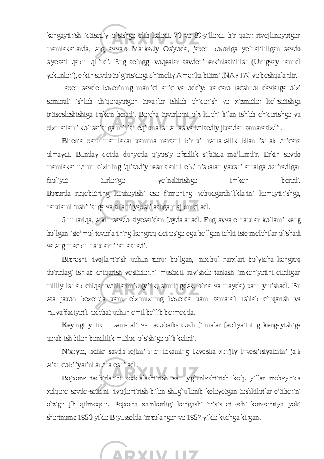 kengaytirish iqtisodiy o`sishga olib keladi. 70 va 80-yillarda bir qator rivojlanayotgan mamlakatlarda, eng avvalo Markaziy Osiyoda, jaxon bozoriga yo`naltirilgan savdo siyosati qabul qilindi. Eng so`nggi voqealar savdoni erkinlashtirish (Urugvay raundi yakunlari), erkin savdo to`g`risidagi Shimoliy Amerika bitimi (NAFTA) va boshqalardir. Jaxon savdo bozorining mantiqi aniq va oddiy: xalqaro taqsimot davlatga o`zi samarali ishlab chiqarayotgan tovarlar ishlab chiqarish va xizmatlar ko`rsatishga ixtisoslashishiga imkon beradi. Barcha tovarlarni o`z kuchi bilan ishlab chiqarishga va xizmatlarni ko`rsatishga urinish oqilona ish emas va iqtisodiy jixatdan samarasizdir. Bironta xam mamlakat xamma narsani bir xil rentabellik bilan ishlab chiqara olmaydi. Bunday qoida dunyoda qiyosiy afzallik sifatida ma’lumdir. Erkin savdo mamlakat uchun o`zining iqtisodiy resurslarini o`zi nisbatan yaxshi amalga oshiradigan faoliyat turlariga yo`naltirishga imkon beradi. Bozorda raqobatning kuchayishi esa firmaning nobudgarchiliklarini kamaytirishga, narxlarni tushirishga va sifatni yaxshilashga majbur qiladi. Shu tariqa, erkin savdo siyosatidan foydalanadi. Eng avvalo narxlar ko`lami keng bo`lgan iste’mol tovarlarining kengroq doirasiga ega bo`lgan ichki iste’molchilar olishadi va eng maqbul narxlarni tanlashadi. Biznesni rivojlantirish uchun zarur bo`lgan, maqbul narxlari bo`yicha kengroq doiradagi ishlab chiqarish vositalarini mustaqil ravishda tanlash imkoniyatini oladigan milliy ishlab chiqaruvchilarimiz (yirik, shuningdek, o`rta va mayda) xam yutishadi. Bu esa jaxon bozorida xam, o`zimizning bozorda xam samarali ishlab chiqarish va muvaffaqiyatli raqobat uchun omil bo`lib bormoqda. Keyingi yutuq - samarali va raqobatbardosh firmalar faoliyatining kengayishiga qarab ish bilan bandlilik mutloq o`sishiga olib keladi. Nixoyat, ochiq savdo rejimi mamlakatning bevosita xorijiy investitsiyalarini jalb etish qobiliyatini ancha oshiradi . Bojxona tadbirlarini soddalashtirish va uyg`unlashtirish ko`p yillar mobaynida xalqaro savdo-sotiqni rivojlantirish bilan shug`ullanib kelayotgan tashkilotlar e’tiborini o`ziga jlb qilmoqda. Bojxona xamkorligi kengashi ta’sis etuvchi konvensiya yoki shartnoma 1950 yilda Bryusselda imzolangan va 1952 yilda kuchga kirgan. 