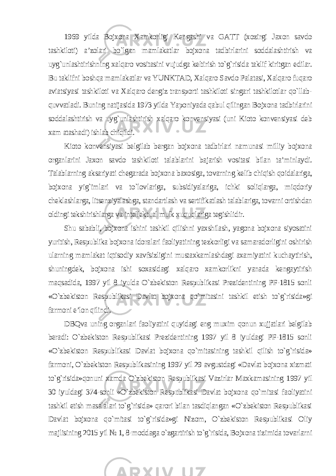 1969 yilda Bojxona Xamkorligi Kengashi va GATT (xozirgi Jaxon savdo tashkiloti) a’zolari bo`lgan mamlakatlar bojxona tadbirlarini soddalashtirish va uyg`unlashtirishning xalqaro vositasini vujudga keltirish to`g`risida taklif kiritgan edilar. Bu taklifni boshqa mamlakatlar va YUNKTAD, Xalqaro Savdo Palatasi, Xalqaro fuqaro aviatsiyasi tashkiloti va Xalqaro dengiz transporti tashkiloti singari tashkilotlar qo`llab- quvvatladi. Buning natijasida 1973 yilda Yaponiyada qabul qilingan Bojxona tadbirlarini soddalashtirish va uyg`unlashtirish xalqaro konvensiyasi (uni Kioto konvensiyasi deb xam atashadi) ishlab chiqildi. Kioto konvensiyasi belgilab bergan bojxona tadbirlari namunasi milliy bojxona organlarini Jaxon savdo tashkiloti talablarini bajarish vositasi bilan ta’minlaydi. Talablarning aksariyati chegarada bojxona baxosiga, tovarning kelib chiqish qoidalariga, bojxona yig`imlari va to`lovlariga, subsidiyalariga, ichki soliqlarga, miqdoriy cheklashlarga, litsenziyalashga, standartlash va sertifikatlash talablariga, tovarni ortishdan oldingi tekshirishlarga va intellektual mulk xuquqlariga tegishlidir. Shu sababli, bojxona ishini tashkil qilishni yaxshilash, yagona bojxona siyosatini yuritish, Respublika bojxona idoralari faoliyatining tezkorligi va samaradorligini oshirish ularning mamlakat iqtisodiy xavfsizligini mustaxkamlashdagi axamiyatini kuchaytirish, shuningdek, bojxona ishi soxasidagi xalqaro xamkorlikni yanada kengaytirish maqsadida, 1997 yil 8 iyulda O`zbekiston Respublikasi Prezidentining PF-1815 sonli «O`zbekiston Respublikasi Davlat bojxona qo`mitasini tashkil etish to`g`risida»gi farmoni e’lon qilindi. DBQva uning organlari faoliyatini quyidagi eng muxim qonun xujjatlari belgilab beradi: O`zbekiston Respublikasi Prezidentining 1997 yil 8 iyuldagi PF-1815 sonli «O`zbekiston Respublikasi Davlat bojxona qo`mitasining tashkil qilish to`g`risida» farmoni, O`zbekiston Respublikasining 1997 yil 29 avgustdagi «Davlat bojxona xizmati to`g`risida»qonuni xamda O`zbekiston Respublikasi Vazirlar Maxkamasining 1997 yil 30 iyuldagi 374-sonli «O`zbekiston Respublikasi Davlat bojxona qo`mitasi faoliyatini tashkil etish masalalari to`g`risida» qarori bilan tasdiqlangan «O`zbekiston Respublikasi Davlat bojxona qo`mitasi to`g`risida»gi Nizom, O`zbekiston Respublikasi Oliy majlisining 2015 yil № 1, 8-moddaga o`zgartirish to`g`risida, Bojxona tizimida tovarlarni 