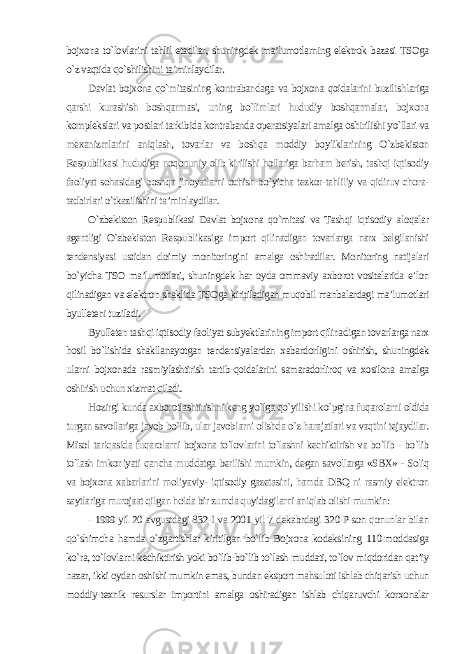 bojxona to`lovlarini tahlil etadilar, shuningdek ma’lumotlarning elektrok bazasi TSOga o`z vaqtida qo`shilishini ta’minlaydilar. Davlat bojxona qo`mitasining kontrabandaga va bojxona qoidalarini buzilishlariga qarshi kurashish boshqarmasi, uning bo`limlari hududiy boshqarmalar, bojxona komplekslari va postlari tarkibida kontrabanda operatsiyalari amalga oshirilishi yo`llari va mexanizmlarini aniqlash, tovarlar va boshqa moddiy boyliklarining O`zbekiston Respublikasi hududiga noqonuniy olib kirilishi hollariga barham berish, tashqi iqtisodiy faoliyat sohasidagi boshqa jinoyatlarni ochish bo`yicha tezkor-tahliliy va qidiruv chora- tadbirlari o`tkazilishini ta’minlaydilar. O`zbekiston Respublikasi Davlat bojxona qo`mitasi va Tashqi iqtisodiy aloqalar agentligi O`zbekiston Respublikasiga import qilinadigan tovarlarga narx belgilanishi tendensiyasi ustidan doimiy monitoringini amalga oshiradilar. Monitoring natijalari bo`yicha TSO ma’lumotlari, shuningdek har oyda ommaviy axborot vositalarida e’lon qilinadigan va elektron shaklida TSOga kiritiladigan muqobil manbalardagi ma’lumotlari byulleteni tuziladi. Byulleten tashqi iqtisodiy faoliyat subyektlarining import qilinadigan tovarlarga narx hosil bo`lishida shakllanayotgan tendensiyalardan xabardorligini oshirish, shuningdek ularni bojxonada rasmiylashtirish tartib-qoidalarini samaradorliroq va xosilona amalga oshirish uchun xizmat qiladi. Hozirgi kunda axborotlashtirishni keng yo`lga qo`yilishi ko`pgina fuqarolarni oldida turgan savollariga javob bo`lib, ular javoblarni olishda o`z harajatlari va vaqtini tejaydilar. Misol tariqasida fuqarolarni bojxona to`lovlarini to`lashni kechiktirish va bo`lib - bo`lib to`lash imkoniyati qancha muddatga berilishi mumkin, degan savollarga «SBX» - Soliq va bojxona xabarlarini moliyaviy- iqtisodiy gazetasini, hamda DBQ ni rasmiy elektron saytlariga murojaat qilgan holda bir zumda quyidagilarni aniqlab olishi mumkin: - 1999 yil 20 avgustdagi 832-I va 2001 yil 7 dekabrdagi 320-P-son qonunlar bilan qo`shimcha hamda o`zgartishlar kiritilgan bo`lib Bojxona kodeksining 110-moddasiga ko`ra, to`lovlarni kechiktirish yoki bo`lib-bo`lib to`lash muddati, to`lov miqdoridan qat’iy nazar, ikki oydan oshishi mumkin emas, bundan eksport mahsuloti ishlab chiqarish uchun moddiy-texnik resurslar importini amalga oshiradigan ishlab chiqaruvchi korxonalar 