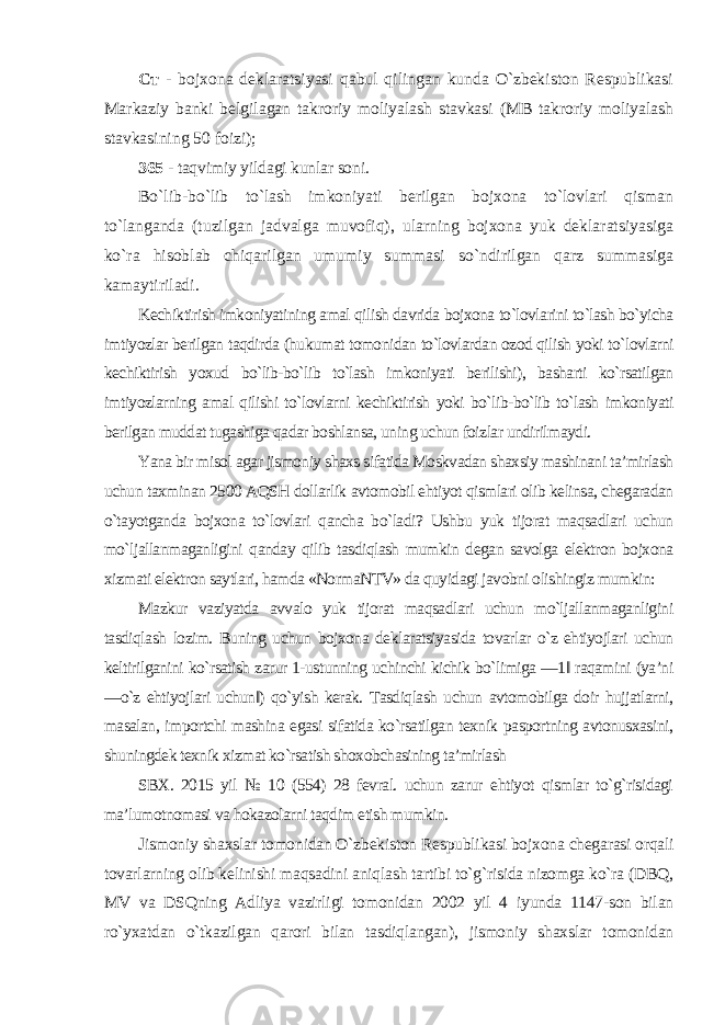 Ст - bojxona deklaratsiyasi qabul qilingan kunda O`zbekiston Respublikasi Markaziy banki belgilagan takroriy moliyalash stavkasi (MB takroriy moliyalash stavkasining 50 foizi ); 365 - taqvimiy yildagi kunlar soni. Bo`lib-bo`lib to`lash imkoniyati berilgan bojxona to`lovlari qisman to`langanda (tuzilgan jadvalga muvofiq), ularning bojxona yuk deklaratsiyasiga ko`ra hisoblab chiqarilgan umumiy summasi so`ndirilgan qarz summasiga kamaytiriladi . Kechiktirish imkoniyatining amal qilish davrida bojxona to`lovlarini to`lash bo`yicha imtiyozlar berilgan taqdirda (hukumat tomonidan to`lovlardan ozod qilish yoki to`lovlarni kechiktirish yoxud bo`lib-bo`lib to`lash imkoniyati berilishi), basharti ko`rsatilgan imtiyozlarning amal qilishi to`lovlarni kechiktirish yoki bo`lib-bo`lib to`lash imkoniyati berilgan muddat tugashiga qadar boshlansa, uning uchun foizlar undirilmaydi. Yana bir misol agar jismoniy shaxs sifatida Moskvadan shaxsiy mashinani ta’mirlash uchun taxminan 2500 AQSH dollarlik avtomobil ehtiyot qismlari olib kelinsa, chegaradan o`tayotganda bojxona to`lovlari qancha bo`ladi? Ushbu yuk tijorat maqsadlari uchun mo`ljallanmaganligini qanday qilib tasdiqlash mumkin degan savolga elektron bojxona xizmati elektron saytlari, hamda «NormaNTV» da quyidagi javobni olishingiz mumkin: Mazkur vaziyatda avvalo yuk tijorat maqsadlari uchun mo`ljallanmaganligini tasdiqlash lozim. Buning uchun bojxona deklaratsiyasida tovarlar o`z ehtiyojlari uchun keltirilganini ko`rsatish zarur 1-ustunning uchinchi kichik bo`limiga ―1‖ raqamini (ya’ni ―o`z ehtiyojlari uchun‖) qo`yish kerak. Tasdiqlash uchun avtomobilga doir hujjatlarni, masalan, importchi mashina egasi sifatida ko`rsatilgan texnik pasportning avtonusxasini, shuningdek texnik xizmat ko`rsatish shoxobchasining ta’mirlash SBX. 2015 yil № 10 (554) 28 fevral. uchun zarur ehtiyot qismlar to`g`risidagi ma’lumotnomasi va hokazolarni taqdim etish mumkin . Jismoniy shaxslar tomonidan O`zbekiston Respublikasi bojxona chegarasi orqali tovarlarning olib kelinishi maqsadini aniqlash tartibi to`g`risida nizomga ko`ra (DBQ, MV va DSQning Adliya vazirligi tomonidan 2002 yil 4 iyunda 1147-son bilan ro`yxatdan o`tkazilgan qarori bilan tasdiqlangan), jismoniy shaxslar tomonidan 