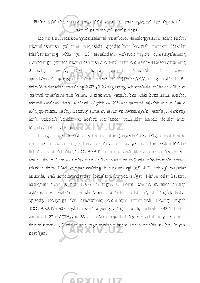 Bojxona tizimida kompyuterlashtirish va axborot texnologiyalarini tadbiq etishni takomillashtirish yo`llarini aniqlash Bojxona tizimida kompyuterlashtirish va axborot texnologiyalarini tadbiq etishni takomillashtirish yo`llarini aniqlashda quyidagilarni kuzatish mumkin Vazirlar Mahkamasining 2003 yil 30 sentabrdagi «Eksport-import operatsiyalarining monitoringini yanada takomillashtirish chora-tadbirlari to`g`risida» 416-son qarorining 2-bandiga muvofiq, Davlat bojxona qo`mitasi tomonidan Tashqi savdo operatsiyalarining yagona elektron axborot tizimi (TSOYAEAT) ishga tushirildi. Bu tizim Vazirlar Mahkamasining 2002 yil 20 avgustdagi «litsenziyalashni bekor qilish va iste’mol tovarlarini olib kelish, O`zbekiston Respublikasi ichki bozorlarida sotishni takomillashtirish chora-tadbirlari to`grisida». 295-son qarorini bajarish uchun Davlat soliq qo`mitasi, Tashqi iqtisodiy aloqalar, savdo va investitsiyalar vazirligi, Markaziy bank, vakolatli banklar va boshqa manfaatdor vazirliklar hamda idoralar bilan birgalikda ishlab chiqilgan. Ularga murakkab boshqaruv tuzilmalari va jarayonlari xos bo`lgan ichki tarmoq ma’lumotlar bazalaridan farqli ravishda, (tovar-xom ashyo birjalari va boshqa birjalar tizimida, bank tizimida), TSOYAEAT bir qancha vazirliklar va idoralarning axborot resurslarini ma’lum vaqt miqyosida tahlil etish va ulardan foydalanish imkonini beradi. Mazkur tizim IBM kompaniyasining h turkumidagi AS 400 turidagi serverlar bazasida, web-texnologiyalaridan foydalanib bunyod etilgan. Ma’lumotlar bazasini boshqarish tizimi sifatida DV-2 tanlangan. U Lotus Domino sohasida amalga oshirilgan va vazirliklar hamda idoralar o`rtasida kelishuvni, shuningdek tashqi iqtisodiy faoliyatga doir axborotnnig to`g`riligini ta’minlaydi. Hozirgi vaqtda TSOYAEATda 507 foydalanuvchi ro`yxatga olingan bo`lib, shulardan 443 tasi bank xodimlari. 22 tasi TIAA va 39 tasi bojxona organlarining bazasini doimiy boshqarish davom etmoqda, foydalanuvchilarga maslahat berish uchun alohida telefon liniyasi ajratilgan . 