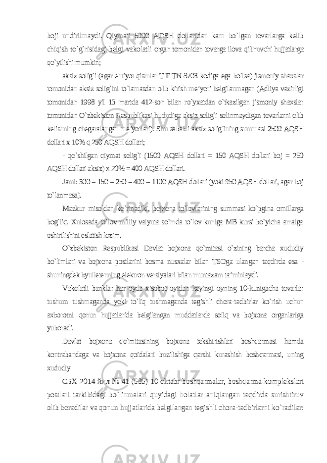 boji undirilmaydi. Qiymati 5000 AQSH dollaridan kam bo`lgan tovarlarga kelib chiqish to`g`risidagi belgi vakolatli organ tomonidan tovarga ilova qilinuvchi hujjatlarga qo`yilishi mumkin; aksiz solig`i (agar ehtiyot qismlar TIF TN 8708 kodiga ega bo`lsa) jismoniy shaxslar tomonidan aksiz solig`ini to`lamasdan olib kirish me’yori belgilanmagan (Adliya vazirligi tomonidan 1998 yil 13 martda 412-son bilan ro`yxatdan o`tkazilgan jismoniy shaxslar tomonidan O`zbekiston Respublikasi hududiga aksiz solig`i solinmaydigan tovarlarni olib kelishning chegaralangan me’yorlari). Shu sababli aksiz solig`ining summasi 2500 AQSH dollari x 10% q 250 AQSH dollari; - qo`shilgan qiymat solig`i (1500 AQSH dollari = 150 AQSH dollari boj = 250 AQSH dollari aksiz) x 20% = 400 AQSH dollari. Jami: 300 = 150 = 250 = 400 = 1100 AQSH dollari (yoki 950 AQSH dollari, agar boj to`lanmasa). Mazkur misoldan ko`rinadiki, bojxona to`lovlarining summasi ko`pgina omillarga bog`liq. Xulosada to`lov milliy valyuta so`mda to`lov kuniga MB kursi bo`yicha amalga oshirilishini eslatish lozim. O`zbekiston Respublikasi Davlat bojxona qo`mitasi o`zining barcha xududiy bo`limlari va bojxona postlarini bosma nusxalar bilan TSOga ulangan taqdirda esa - shuningdek byulletenning elektron versiyalari bilan muntazam ta’minlaydi. Vakolatli banklar har oyda xisobot oyidan keyingi oyning 10-kunigacha tovarlar tushum tushmaganda yoki to`liq tushmaganda tegishli chora-tadbirlar ko`rish uchun axborotni qonun hujjatlarida belgilangan muddatlarda soliq va bojxona organlariga yuboradi. Davlat bojxona qo`mitasining bojxona tekshirishlari boshqarmasi hamda kontrabandaga va bojxona qoidalari buzilishiga qarshi kurashish boshqarmasi, uning xududiy СБХ 2014 йил № 41 (585) 10 oktabr boshqarmalar, boshqarma komplekslari postlari tarkibidagi bo`linmalari quyidagi holatlar aniqlangan taqdirda surishtiruv olib boradilar va qonun hujjatlarida belgilangan tegishli chora-tadbirlarni ko`radilar: 