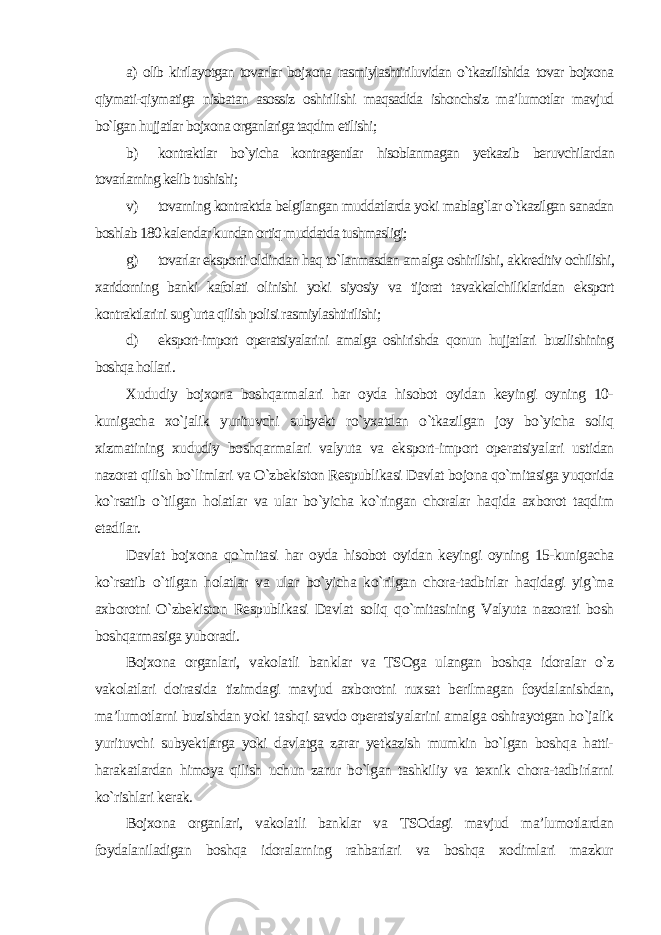 а) olib kirilayotgan tovarlar bojxona rasmiylashtiriluvidan o`tkazilishida tovar bojxona qiymati-qiymatiga nisbatan asossiz oshirilishi maqsadida ishonchsiz ma’lumotlar mavjud bo`lgan hujjatlar bojxona organlariga taqdim etilishi; b) kontraktlar bo`yicha kontragentlar hisoblanmagan yetkazib beruvchilardan tovarlarning kelib tushishi; v) tovarning kontraktda belgilangan muddatlarda yoki mablag`lar o`tkazilgan sanadan boshlab 180 kalendar kundan ortiq muddatda tushmasligi; g) tovarlar eksporti oldindan haq to`lanmasdan amalga oshirilishi, akkreditiv ochilishi, xaridorning banki kafolati olinishi yoki siyosiy va tijorat tavakkalchiliklaridan eksport kontraktlarini sug`urta qilish polisi rasmiylashtirilishi; d) eksport-import operatsiyalarini amalga oshirishda qonun hujjatlari buzilishining boshqa hollari . Xududiy bojxona boshqarmalari har oyda hisobot oyidan keyingi oyning 10- kunigacha xo`jalik yurituvchi subyekt ro`yxatdan o`tkazilgan joy bo`yicha soliq xizmatining xududiy boshqarmalari valyuta va eksport-import operatsiyalari ustidan nazorat qilish bo`limlari va O`zbekiston Respublikasi Davlat bojona qo`mitasiga yuqorida ko`rsatib o`tilgan holatlar va ular bo`yicha ko`ringan choralar haqida axborot taqdim etadilar. Davlat bojxona qo`mitasi har oyda hisobot oyidan keyingi oyning 15-kunigacha ko`rsatib o`tilgan holatlar va ular bo`yicha ko`rilgan chora-tadbirlar haqidagi yig`ma axborotni O`zbekiston Respublikasi Davlat soliq qo`mitasining Valyuta nazorati bosh boshqarmasiga yuboradi. Bojxona organlari, vakolatli banklar va TSOga ulangan boshqa idoralar o`z vakolatlari doirasida tizimdagi mavjud axborotni ruxsat berilmagan foydalanishdan, ma’lumotlarni buzishdan yoki tashqi savdo operatsiyalarini amalga oshirayotgan ho`jalik yurituvchi subyektlarga yoki davlatga zarar yetkazish mumkin bo`lgan boshqa hatti- harakatlardan himoya qilish uchun zarur bo`lgan tashkiliy va texnik chora-tadbirlarni ko`rishlari kerak. Bojxona organlari, vakolatli banklar va TSOdagi mavjud ma’lumotlardan foydalaniladigan boshqa idoralarning rahbarlari va boshqa xodimlari mazkur 