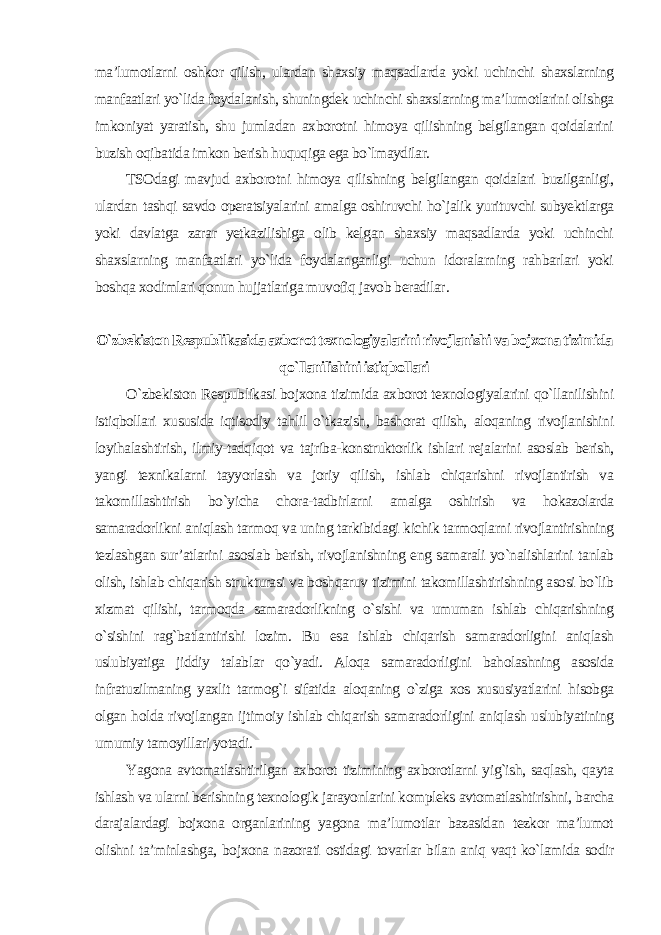 ma’lumotlarni oshkor qilish, ulardan shaxsiy maqsadlarda yoki uchinchi shaxslarning manfaatlari yo`lida foydalanish, shuningdek uchinchi shaxslarning ma’lumotlarini olishga imkoniyat yaratish, shu jumladan axborotni himoya qilishning belgilangan qoidalarini buzish oqibatida imkon berish huquqiga ega bo`lmaydilar. TSOdagi mavjud axborotni himoya qilishning belgilangan qoidalari buzilganligi, ulardan tashqi savdo operatsiyalarini amalga oshiruvchi ho`jalik yurituvchi subyektlarga yoki davlatga zarar yetkazilishiga olib kelgan shaxsiy maqsadlarda yoki uchinchi shaxslarning manfaatlari yo`lida foydalanganligi uchun idoralarning rahbarlari yoki boshqa xodimlari qonun hujjatlariga muvofiq javob beradilar . O`zbekiston Respublikasida axborot texnologiyalarini rivojlanishi va bojxona tizimida qo`llanilishini istiqbollari O`zbekiston Respublikasi bojxona tizimida axborot texnologiyalarini qo`llanilishini istiqbollari xususida iqtisodiy tahlil o`tkazish, bashorat qilish, aloqaning rivojlanishini loyihalashtirish, ilmiy-tadqiqot va tajriba-konstruktorlik ishlari rejalarini asoslab berish, yangi texnikalarni tayyorlash va joriy qilish, ishlab chiqarishni rivojlantirish va takomillashtirish bo`yicha chora-tadbirlarni amalga oshirish va hokazolarda samaradorlikni aniqlash tarmoq va uning tarkibidagi kichik tarmoqlarni rivojlantirishning tezlashgan sur’atlarini asoslab berish, rivojlanishning eng samarali yo`nalishlarini tanlab olish, ishlab chiqarish strukturasi va boshqaruv tizimini takomillashtirishning asosi bo`lib xizmat qilishi, tarmoqda samaradorlikning o`sishi va umuman ishlab chiqarishning o`sishini rag`batlantirishi lozim. Bu esa ishlab chiqarish samaradorligini aniqlash uslubiyatiga jiddiy talablar qo`yadi. Aloqa samaradorligini baholashning asosida infratuzilmaning yaxlit tarmog`i sifatida aloqaning o`ziga xos xususiyatlarini hisobga olgan holda rivojlangan ijtimoiy ishlab chiqarish samaradorligini aniqlash uslubiyatining umumiy tamoyillari yotadi. Yagona avtomatlashtirilgan axborot tizimining axborotlarni yig`ish, saqlash, qayta ishlash va ularni berishning texnologik jarayonlarini kompleks avtomatlashtirishni, barcha darajalardagi bojxona organlarining yagona ma’lumotlar bazasidan tezkor ma’lumot olishni ta’minlashga, bojxona nazorati ostidagi tovarlar bilan aniq vaqt ko`lamida sodir 