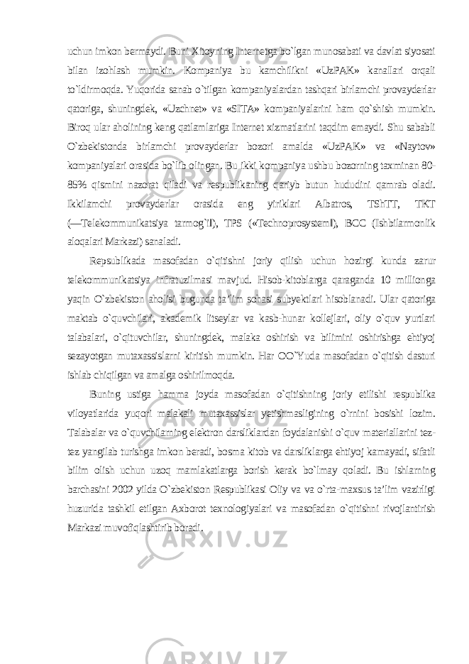 uchun imkon bermaydi. Buni Xitoyning Internetga bo`lgan munosabati va davlat siyosati bilan izohlash mumkin. Kompaniya bu kamchilikni «UzPAK» kanallari orqali to`ldirmoqda. Yuqorida sanab o`tilgan kompaniyalardan tashqari birlamchi provayderlar qatoriga, shuningdek, «Uzchnet» va «SITA» kompaniyalarini ham qo`shish mumkin. Biroq ular aholining keng qatlamlariga Internet xizmatlarini taqdim emaydi. Shu sababli O`zbekistonda birlamchi provayderlar bozori amalda «UzPAK» va «Naytov» kompaniyalari orasida bo`lib olingan. Bu ikki kompaniya ushbu bozorning taxminan 80- 85% qismini nazorat qiladi va respublikaning qariyb butun hududini qamrab oladi. Ikkilamchi provayderlar orasida eng yiriklari Albatros, TShTT, TKT (―Telekommunikatsiya tarmog`i‖), TPS («Technoprosystem‖), BCC (Ishbilarmonlik aloqalari Markazi) sanaladi. Repsublikada masofadan o`qitishni joriy qilish uchun hozirgi kunda zarur telekommunikatsiya infratuzilmasi mavjud. Hisob-kitoblarga qaraganda 10 millionga yaqin O`zbekiston aholisi bugunda ta’lim sohasi subyektlari hisoblanadi. Ular qatoriga maktab o`quvchilari, akademik litseylar va kasb-hunar kollejlari, oliy o`quv yurtlari talabalari, o`qituvchilar, shuningdek, malaka oshirish va bilimini oshirishga ehtiyoj sezayotgan mutaxassislarni kiritish mumkin. Har OO`Yuda masofadan o`qitish dasturi ishlab chiqilgan va amalga oshirilmoqda. Buning ustiga hamma joyda masofadan o`qitishning joriy etilishi respublika viloyatlarida yuqori malakali mutaxassislar yetishmasligining o`rnini bosishi lozim. Talabalar va o`quvchilarning elektron darsliklardan foydalanishi o`quv materiallarini tez- tez yangilab turishga imkon beradi, bosma kitob va darsliklarga ehtiyoj kamayadi, sifatli bilim olish uchun uzoq mamlakatlarga borish kerak bo`lmay qoladi. Bu ishlarning barchasini 2002 yilda O`zbekiston Respublikasi Oliy va va o`rta-maxsus ta’lim vazirligi huzurida tashkil etilgan Axborot texnologiyalari va masofadan o`qitishni rivojlantirish Markazi muvofiqlashtirib boradi . 