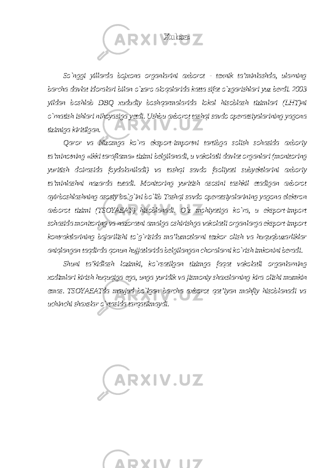 Xulosa: So`nggi yillarda bojxona organlarini axborot - texnik ta’minlashda, ularning barcha davlat idoralari bilan o`zaro aloqalarida katta sifat o`zgarishlari yuz berdi. 2003 yildan boshlab DBQ xududiy boshqarmalarida lokal hisoblash tizimlari (LHT)ni o`rnatish ishlari nihoyasiga yetdi. Ushbu axborot tashqi savdo operatsiyalarining yagona tizimiga kiritilgan. Qaror va Nizomga ko`ra eksport-importni tartibga solish sohasida axboriy ta’minotning «ikki taraflama» tizimi belgilanadi, u vakolatli davlat organlari (monitoring yuritish doirasida foydalaniladi) va tashqi savdo faoliyati subyektlarini axboriy ta’minlashni nazarda tutadi. Monitoring yuritish asosini tashkil etadigan axborot ayirboshlashning asosiy bo`g`ini bo`lib Tashqi savdo operatsiyalarining yagona elektron axborot tizimi (TSOYAEAT) hisoblanadi. O`z mohiyatiga ko`ra, u eksport-import sohasida monitoring va nazoratni amalga oshirishga vakolatli organlarga eksport-import kontraktlarining bajarilishi to`g`risida ma’lumotlarni tezkor olish va huquqbuzarliklar aniqlangan taqdirda qonun hujjatlarida belgilangan choralarni ko`rish imkonini beradi. Shuni ta’kidlash lozimki, ko`rsatilgan tizimga faqat vakolatli organlarning xodimlari kirish huquqiga ega, unga yuridik va jismoniy shaxslarning kira olishi mumkin emas. TSOYAEATda mavjud bo`lgan barcha axborot qat’iyan mahfiy hisoblanadi va uchinchi shaxslar o`rtasida tarqatilmaydi . 