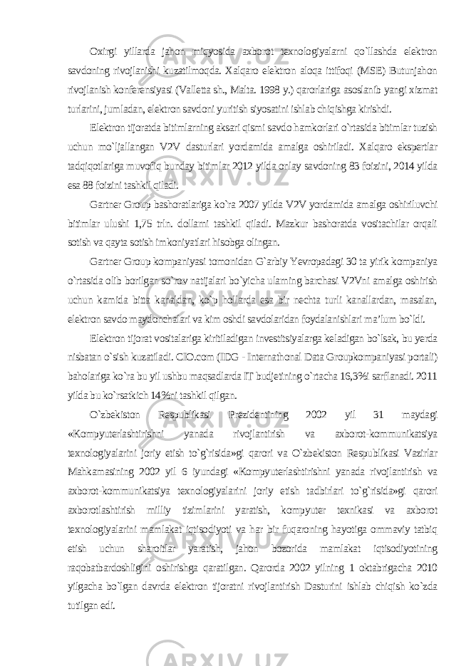 Oxirgi yillarda jahon miqyosida axborot texnologiyalarni qo`llashda elektron savdoning rivojlanishi kuzatilmoqda. Xalqaro elektron aloqa ittifoqi (MSE) Butunjahon rivojlanish konferensiyasi (Valletta sh., Malta. 1998 y.) qarorlariga asoslanib yangi xizmat turlarini, jumladan, elektron savdoni yuritish siyosatini ishlab chiqishga kirishdi. Elektron tijoratda bitimlarning aksari qismi savdo hamkorlari o`rtasida bitimlar tuzish uchun mo`ljallangan V2V dasturlari yordamida amalga oshiriladi. Xalqaro ekspertlar tadqiqotlariga muvofiq bunday bitimlar 2012 yilda onlay savdoning 83 foizini, 2014 yilda esa 88 foizini tashkil qiladi. Gartner Group bashoratlariga ko`ra 2007 yilda V2V yordamida amalga oshiriluvchi bitimlar ulushi 1,75 trln. dollarni tashkil qiladi. Mazkur bashoratda vositachilar orqali sotish va qayta sotish imkoniyatlari hisobga olingan. Gartner Group kompaniyasi tomonidan G`arbiy Yevropadagi 30 ta yirik kompaniya o`rtasida olib borilgan so`rov natijalari bo`yicha ularning barchasi V2Vni amalga oshirish uchun kamida bitta kanaldan, ko`p hollarda esa bir nechta turli kanallardan, masalan, elektron savdo maydonchalari va kim oshdi savdolaridan foydalanishlari ma’lum bo`ldi. Elektron tijorat vositalariga kiritiladigan investitsiyalarga keladigan bo`lsak, bu yerda nisbatan o`sish kuzatiladi. CIO.com (IDG - Internathonal Data Groupkompaniyasi portali) baholariga ko`ra bu yil ushbu maqsadlarda IT budjetining o`rtacha 16,3%i sarflanadi. 2011 yilda bu ko`rsatkich 14%ni tashkil qilgan. O`zbekiston Respublikasi Prezidentining 2002 yil 31 maydagi «Kompyuterlashtirishni yanada rivojlantirish va axborot-kommunikatsiya texnologiyalarini joriy etish to`g`risida»gi qarori va O`zbekiston Respublikasi Vazirlar Mahkamasining 2002 yil 6 iyundagi «Kompyuterlashtirishni yanada rivojlantirish va axborot-kommunikatsiya texnologiyalarini joriy etish tadbirlari to`g`risida»gi qarori axborotlashtirish milliy tizimlarini yaratish, kompyuter texnikasi va axborot texnologiyalarini mamlakat iqtisodiyoti va har bir fuqaroning hayotiga ommaviy tatbiq etish uchun sharoitlar yaratish, jahon bozorida mamlakat iqtisodiyotining raqobatbardoshligini oshirishga qaratilgan. Qarorda 2002 yilning 1 oktabrigacha 2010 yilgacha bo`lgan davrda elektron tijoratni rivojlantirish Dasturini ishlab chiqish ko`zda tutilgan edi. 