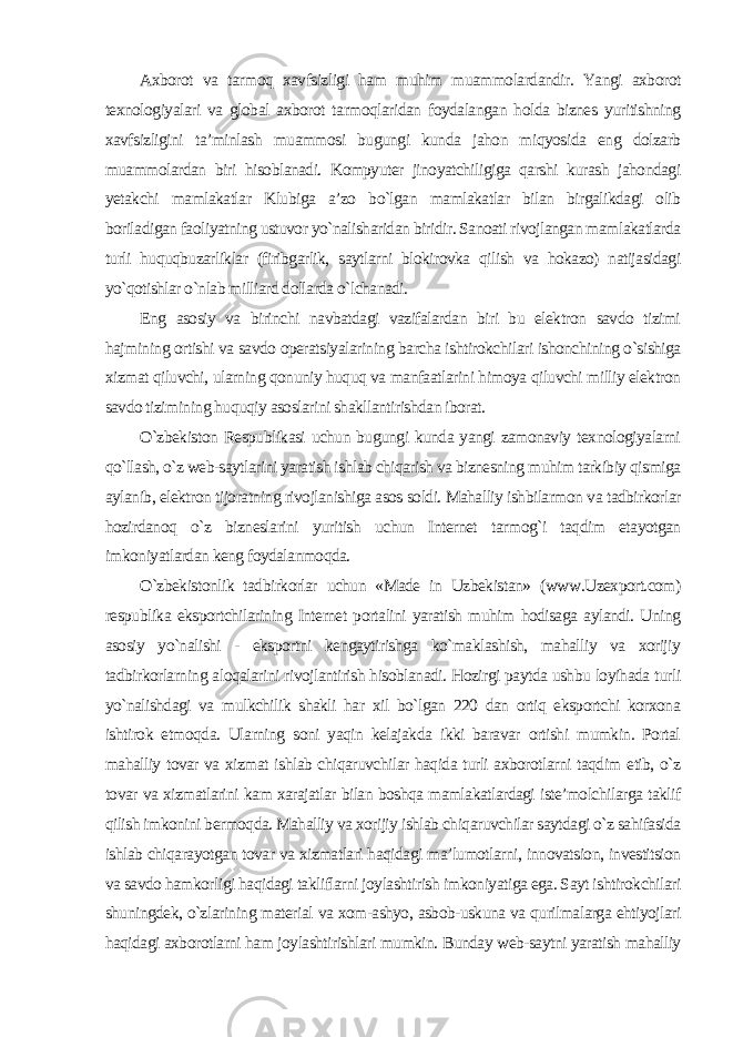 Axborot va tarmoq xavfsizligi ham muhim muammolardandir. Yangi axborot texnologiyalari va global axborot tarmoqlaridan foydalangan holda biznes yuritishning xavfsizligini ta’minlash muammosi bugungi kunda jahon miqyosida eng dolzarb muammolardan biri hisoblanadi. Kompyuter jinoyatchiligiga qarshi kurash jahondagi yetakchi mamlakatlar Klubiga a’zo bo`lgan mamlakatlar bilan birgalikdagi olib boriladigan faoliyatning ustuvor yo`nalisharidan biridir. Sanoati rivojlangan mamlakatlarda turli huquqbuzarliklar (firibgarlik, saytlarni blokirovka qilish va hokazo) natijasidagi yo`qotishlar o`nlab milliard dollarda o`lchanadi. Eng asosiy va birinchi navbatdagi vazifalardan biri bu elektron savdo tizimi hajmining ortishi va savdo operatsiyalarining barcha ishtirokchilari ishonchining o`sishiga xizmat qiluvchi, ularning qonuniy huquq va manfaatlarini himoya qiluvchi milliy elektron savdo tizimining huquqiy asoslarini shakllantirishdan iborat. O`zbekiston Respublikasi uchun bugungi kunda yangi zamonaviy texnologiyalarni qo`llash, o`z web-saytlarini yaratish ishlab chiqarish va biznesning muhim tarkibiy qismiga aylanib, elektron tijoratning rivojlanishiga asos soldi. Mahalliy ishbilarmon va tadbirkorlar hozirdanoq o`z bizneslarini yuritish uchun Internet tarmog`i taqdim etayotgan imkoniyatlardan keng foydalanmoqda. O`zbekistonlik tadbirkorlar uchun «Made in Uzbekistan» (www.Uzexport.com) respublika eksportchilarining Internet portalini yaratish muhim hodisaga aylandi. Uning asosiy yo`nalishi - eksportni kengaytirishga ko`maklashish, mahalliy va xorijiy tadbirkorlarning aloqalarini rivojlantirish hisoblanadi. Hozirgi paytda ushbu loyihada turli yo`nalishdagi va mulkchilik shakli har xil bo`lgan 220 dan ortiq eksportchi korxona ishtirok etmoqda. Ularning soni yaqin kelajakda ikki baravar ortishi mumkin. Portal mahalliy tovar va xizmat ishlab chiqaruvchilar haqida turli axborotlarni taqdim etib, o`z tovar va xizmatlarini kam xarajatlar bilan boshqa mamlakatlardagi iste’molchilarga taklif qilish imkonini bermoqda. Mahalliy va xorijiy ishlab chiqaruvchilar saytdagi o`z sahifasida ishlab chiqarayotgan tovar va xizmatlari haqidagi ma’lumotlarni, innovatsion, investitsion va savdo hamkorligi haqidagi takliflarni joylashtirish imkoniyatiga ega. Sayt ishtirokchilari shuningdek, o`zlarining material va xom-ashyo, asbob-uskuna va qurilmalarga ehtiyojlari haqidagi axborotlarni ham joylashtirishlari mumkin. Bunday web-saytni yaratish mahalliy 