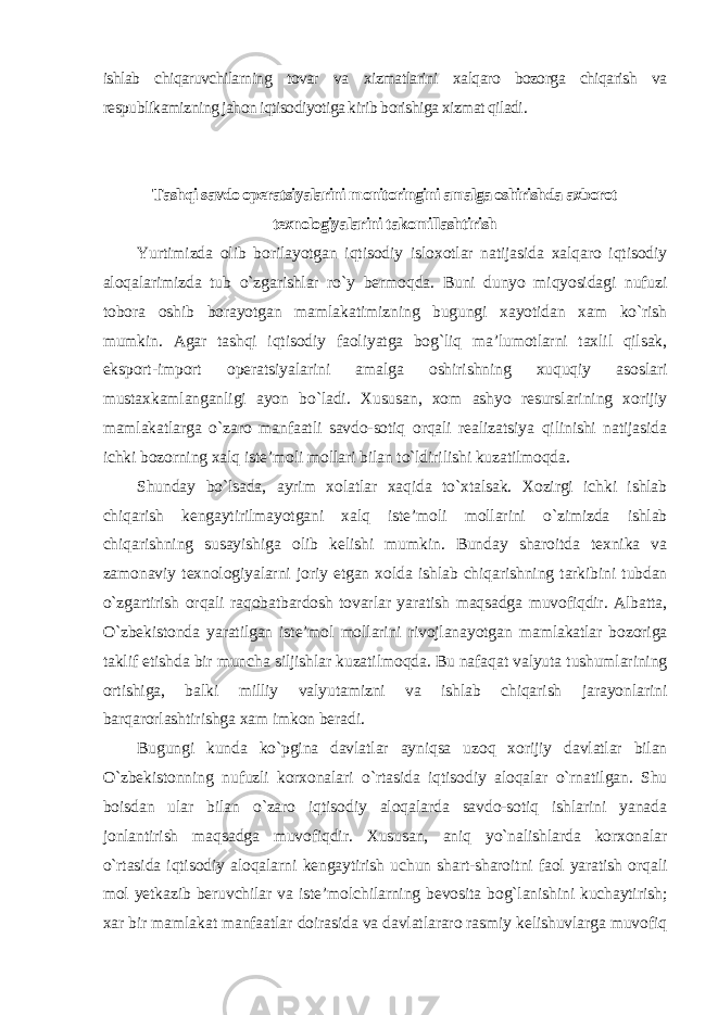 ishlab chiqaruvchilarning tovar va xizmatlarini xalqaro bozorga chiqarish va respublikamizning jahon iqtisodiyotiga kirib borishiga xizmat qiladi . Tashqi savdo operatsiyalarini monitoringini amalga oshirishda axborot texnologiyalarini takomillashtirish Yurtimizda olib borilayotgan iqtisodiy isloxotlar natijasida xalqaro iqtisodiy aloqalarimizda tub o`zgarishlar ro`y bermoqda. Buni dunyo miqyosidagi nufuzi tobora oshib borayotgan mamlakatimizning bugungi xayotidan xam ko`rish mumkin. Agar tashqi iqtisodiy faoliyatga bog`liq ma’lumotlarni taxlil qilsak, eksport-import operatsiyalarini amalga oshirishning xuquqiy asoslari mustaxkamlanganligi ayon bo`ladi. Xususan, xom ashyo resurslarining xorijiy mamlakatlarga o`zaro manfaatli savdo-sotiq orqali realizatsiya qilinishi natijasida ichki bozorning xalq iste’moli mollari bilan to`ldirilishi kuzatilmoqda. Shunday bo`lsada, ayrim xolatlar xaqida to`xtalsak. Xozirgi ichki ishlab chiqarish kengaytirilmayotgani xalq iste’moli mollarini o`zimizda ishlab chiqarishning susayishiga olib kelishi mumkin. Bunday sharoitda texnika va zamonaviy texnologiyalarni joriy etgan xolda ishlab chiqarishning tarkibini tubdan o`zgartirish orqali raqobatbardosh tovarlar yaratish maqsadga muvofiqdir. Albatta, O`zbekistonda yaratilgan iste’mol mollarini rivojlanayotgan mamlakatlar bozoriga taklif etishda bir muncha siljishlar kuzatilmoqda. Bu nafaqat valyuta tushumlarining ortishiga, balki milliy valyutamizni va ishlab chiqarish jarayonlarini barqarorlashtirishga xam imkon beradi. Bugungi kunda ko`pgina davlatlar ayniqsa uzoq xorijiy davlatlar bilan O`zbekistonning nufuzli korxonalari o`rtasida iqtisodiy aloqalar o`rnatilgan. Shu boisdan ular bilan o`zaro iqtisodiy aloqalarda savdo-sotiq ishlarini yanada jonlantirish maqsadga muvofiqdir. Xususan, aniq yo`nalishlarda korxonalar o`rtasida iqtisodiy aloqalarni kengaytirish uchun shart-sharoitni faol yaratish orqali mol yetkazib beruvchilar va iste’molchilarning bevosita bog`lanishini kuchaytirish; xar bir mamlakat manfaatlar doirasida va davlatlararo rasmiy kelishuvlarga muvofiq 