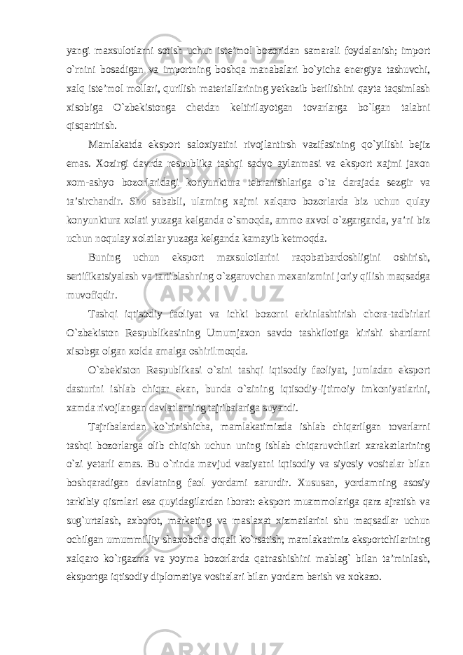 yangi maxsulotlarni sotish uchun iste’mol bozoridan samarali foydalanish; import o`rnini bosadigan va importning boshqa manabalari bo`yicha energiya tashuvchi, xalq iste’mol mollari, qurilish materiallarining yetkazib berilishini qayta taqsimlash xisobiga O`zbekistonga chetdan keltirilayotgan tovarlarga bo`lgan talabni qisqartirish. Mamlakatda eksport saloxiyatini rivojlantirsh vazifasining qo`yilishi bejiz emas. Xozirgi davrda respublika tashqi sadvo aylanmasi va eksport xajmi jaxon xom-ashyo bozorlaridagi konyunktura tebranishlariga o`ta darajada sezgir va ta’sirchandir. Shu sababli, ularning xajmi xalqaro bozorlarda biz uchun qulay konyunktura xolati yuzaga kelganda o`smoqda, ammo axvol o`zgarganda, ya’ni biz uchun noqulay xolatlar yuzaga kelganda kamayib ketmoqda. Buning uchun eksport maxsulotlarini raqobatbardoshligini oshirish, sertifikatsiyalash va tartiblashning o`zgaruvchan mexanizmini joriy qilish maqsadga muvofiqdir. Tashqi iqtisodiy faoliyat va ichki bozorni erkinlashtirish chora-tadbirlari O`zbekiston Respublikasining Umumjaxon savdo tashkilotiga kirishi shartlarni xisobga olgan xolda amalga oshirilmoqda. O`zbekiston Respublikasi o`zini tashqi iqtisodiy faoliyat, jumladan eksport dasturini ishlab chiqar ekan, bunda o`zining iqtisodiy-ijtimoiy imkoniyatlarini, xamda rivojlangan davlatlarning tajribalariga suyandi. Tajribalardan ko`rinishicha, mamlakatimizda ishlab chiqarilgan tovarlarni tashqi bozorlarga olib chiqish uchun uning ishlab chiqaruvchilari xarakatlarining o`zi yetarli emas. Bu o`rinda mavjud vaziyatni iqtisodiy va siyosiy vositalar bilan boshqaradigan davlatning faol yordami zarurdir. Xususan, yordamning asosiy tarkibiy qismlari esa quyidagilardan iborat: eksport muammolariga qarz ajratish va sug`urtalash, axborot, marketing va maslaxat xizmatlarini shu maqsadlar uchun ochilgan umummilliy shaxobcha orqali ko`rsatish, mamlakatimiz eksportchilarining xalqaro ko`rgazma va yoyma bozorlarda qatnashishini mablag` bilan ta’minlash, eksportga iqtisodiy diplomatiya vositalari bilan yordam berish va xokazo. 