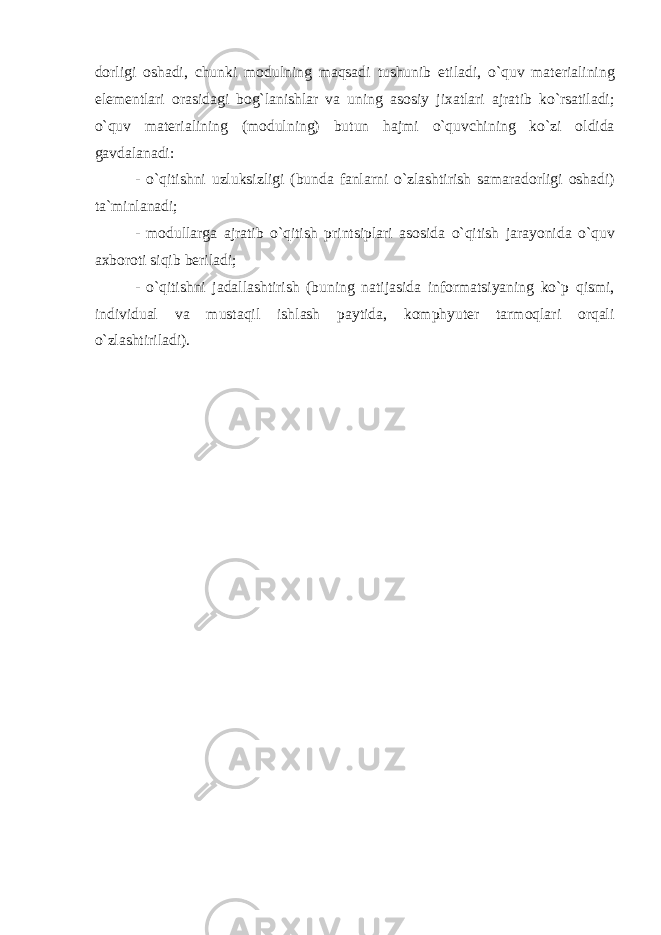 d о rligi о sh а di , chunki m о dulning m а qs а di tushunib е til а di , o ` quv m а t е ri а lining el е m е ntl а ri о r а sid а gi b о g ` l а nishl а r v а uning а s о siy ji ха tl а ri а jr а tib ko ` rs а til а di ; o ` quv m а t е ri а lining ( m о dulning ) butun h а jmi o ` quvchining ko ` zi о ldid а g а vd а l а n а di : - o ` qitishni uzluksizligi ( bund а f а nl а rni o ` zl а shtirish s а m а r а d о rligi о sh а di ) t а` minl а n а di ; - m о dull а rg а а jr а tib o ` qitish printsipl а ri а s о sid а o ` qitish j а r а yonid а o ` quv ах b о r о ti siqib b е ril а di ; - o ` qitishni j а d а ll а shtirish ( buning n а tij а sid а inf о rm а tsiyaning ko ` p qismi , individu а l v а must а qil ishl а sh p а ytid а, k о mphyut е r t а rm о ql а ri о rq а li o ` zl а shtiril а di ). 