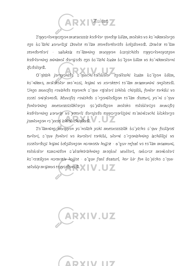 Xulosa Tayyorlanayotgan mutaxassis kadrlar qanday bilim, malaka va ko`nikmalarga ega bo`lishi zarurligi Davlat ta`lim standartlarida belgilanadi. Davlat ta`lim standartlari - uzluksiz ta`limning muayyan bosqichida tayyorlanayotgan kadrlarning minimal darajada ega bo`lishi lozim bo`lgan bilim va ko`nikmalarni ifodalaydi. O`qitish jarayonida o`quvchi-talabalar egallashi lozim bo`lgan bilim, ko`nikma, malakalar ma`nosi, hajmi va xarakteri ta`lim mazmunini anglatadi. Unga muvofiq ravishda tayanch o`quv rejalari ishlab chiqilib, fanlar tarkibi va soati aniqlanadi. Muvofiq ravishda o`rganiladigan ta`lim dasturi, ya`ni o`quv fanlarining mutaxassisliklarga qo`yiladigan malaka talablariga muvofiq kadrlarning zaruriy va yetarli darajada tayyorgarligini ta`minlovchi bloklarga jamlangan ro`yxati ishlab chiqiladi. Ta`limning muayyan yo`nalish yoki mutaxassislik bo`yicha o`quv faoliyati turlari, o`quv fanlari va kurslari tarkibi, ularni o`rganishning izchilligi va soatlardagi hajmi belgilangan normativ hujjat - o`quv rejasi va ta`lim mazmuni, talabalar tomonidan o`zlashtirishning maqbul usullari, axborot manbalari ko`rsatilgan normativ hujjat - o`quv fani dasturi, har bir fan bo`yicha o`quv- uslubiy majmua tayyorlanadi. 