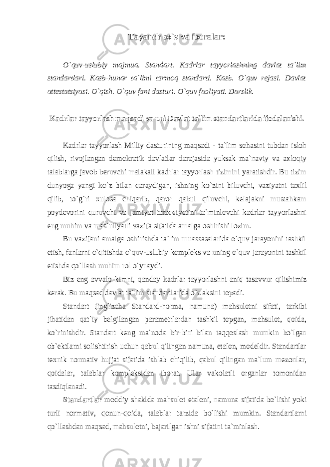 Tayanch so`z va iboralar: O`quv-uslubiy majmua. Standart. Kadrlar tayyorlashning davlat ta`lim standartlari. Kasb-hunar ta`limi tarmoq standarti. Kasb. O`quv rejasi. Davlat attestatsiyasi. O`qish. O`quv fani dasturi. O`quv faoliyati. Darslik. Kadrlar tayyorlash maqsadi va uni Davlat ta`lim standartlarida ifodalanishi. Kadrlar tayyorlash Milliy dasturining maqsadi - ta`lim sohasini tubdan isloh qilish, rivojlangan demokratik davlatlar darajasida yuksak ma`naviy va axloqiy talablarga javob beruvchi malakali kadrlar tayyorlash tizimini yaratishdir. Bu tizim dunyoga yangi ko`z bilan qaraydigan, ishning ko`zini biluvchi, vaziyatni taxlil qilib, to`g`ri xulosa chiqarib, qaror qabul qiluvchi, kelajakni mustahkam poydevorini quruvchi va jamiyat taraqqiyotini ta`minlovchi kadrlar tayyorlashni eng muhim va mas`uliyatli vazifa sifatida amalga oshirishi lozim. Bu vazifani amalga oshirishda ta`lim muassasalarida o`quv jarayonini tashkil etish, fanlarni o`qitishda o`quv-uslubiy kompleks va uning o`quv jarayonini tashkil etishda qo`llash muhim rol o`ynaydi. Biz eng avvalo kimni, qanday kadrlar tayyorlashni aniq tasavvur qilishimiz kerak. Bu maqsad davlat ta`lim standartlarida o`z aksini topadi. Standart (inglizcha Standard-norma, namuna) mahsulotni sifati, tarkibi jihatidan qat`iy belgilangan parametrlardan tashkil topgan, mahsulot, qoida, ko`rinishdir. Standart keng ma`noda bir-biri bilan taqqoslash mumkin bo`lgan ob`ektlarni solishtirish uchun qabul qilingan namuna, etalon, modeldir. Standartlar texnik normativ hujjat sifatida ishlab chiqilib, qabul qilingan ma`lum mezonlar, qoidalar, talablar kompleksidan iborat. Ular vakolatli organlar tomonidan tasdiqlanadi. Standartlar moddiy shaklda mahsulot etaloni, namuna sifatida bo`lishi yoki turli normativ, qonun-qoida, talablar tarzida bo`lishi mumkin. Standartlarni qo`llashdan maqsad, mahsulotni, bajarilgan ishni sifatini ta`minlash. 