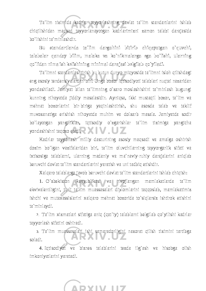 Ta`lim tizimida kadrlar tayyorlashning davlat ta`lim standartlarini ishlab chiqilishidan maqsad tayyorlanayotgan kadrlarimizni zamon talabi darajasida bo`lishini ta`minlashdir. Bu standartlarda ta`lim dargohini bitirib chiqayotgan o`quvchi, talabalar qanday bilim, malaka va ko`nikmalarga ega bo`lishi, ularning qo`lidan nima ish kelishining minimal darajasi belgilab qo`yiladi. Ta`limni standartlashtirish bu butun dunyo miqyosida ta`limni isloh qilishdagi eng asosiy tendensiyalardan biri. Unga bozor iqtisodiyoti talablari nuqtai nazaridan yondashiladi. Jamiyat bilan ta`limning o`zaro moslashishini ta`minlash bugungi kunning nihoyatda jiddiy masalasidir. Ayniqsa, ikki mustaqil bozor, ta`lim va mehnat bozorlarini bir-biriga yaqinlashtirish, shu asosda talab va taklif muvozanatiga erishish nihoyatda muhim va dolzarb masala. Jamiyatda sodir bo`layotgan yangiliklar, iqtisodiy o`zgarishlar ta`lim tizimiga yangicha yondashishni taqozo etadi. Kadrlar tayyorlash milliy dasturining asosiy maqsadi va amalga oshirish dozim bo`lgan vazifalaridan biri, ta`lim oluvchilarning tayyorgarlik sifati va ixtisosiga talablarni, ularning madaniy va ma`naviy-ruhiy darajalarini aniqlab beruvchi davlat ta`lim standartlarini yaratish va uni tadbiq etishdir. Xalqaro talablarga javob beruvchi davlat ta`lim standartlarini ishlab chiqish: 1. O`zbekiston Respublikasi va rivojlangan mamlakatlarda ta`lim ekvivalentligini, turli ta`lim muassasalari diplomlarini taqqoslab, mamlakatimiz ishchi va mutaxassislarini xalqaro mehnat bozorida to`siqlarsiz ishtirok etishini ta`minlaydi. 2. Ta`lim xizmatlari sifatiga aniq (qat`iy) talablarni belgilab qo`yilishi kadrlar tayyorlash sifatini oshiradi. 3. Ta`lim muassasalari ishi samaradorligini nazorat qilish tizimini tartibga soladi. 4. Iqtisodiyot va biznes talablarini tezda ilg`ash va hisobga olish imkoniyatlarini yaratadi. 