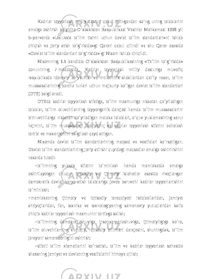 Kadrlar tayyorlash milliy dasturi qabul qilingandan so`ng uning talablarini amalga oshirish bo`yicha O`zbekiston Respublikasi Vazirlar Mahkamasi 1998 yil 5–yanvarda «Uzluksiz ta`lim tizimi uchun davlat ta`lim standartlari»ni ishlab chiqish va joriy etish to`g`risida»gi Qarori qabul qilindi va shu Qaror asosida «Davlat ta`lim standartlari to`g`risida» gi Nizom ishlab chiqildi. Nizomning 1.1 bandida: O`zbekiston Respublikasining «Ta`lim to`g`risida» qonunining 7-moddasida, Kadrlar tayyorlash milliy dasturiga muvofiq respublikada idoraviy bo`ysunish va mulkchilik shakllaridan qat`iy nazar, ta`lim muassasalarining barcha turlari uchun majburiy bo`lgan davlat ta`lim standartlari (DTS) belgilanadi. DTSda kadrlar tayyorlash sifatiga, ta`lim mazmuniga nisbatan qo`yiladigan talablar, ta`lim oluvchilarning tayyorgarlik darajasi hamda ta`lim muassasalarini bitiruvchilarga nisbatan qo`yiladigan malaka talablari, o`quv yuklamasining zarur hajmini, ta`lim muassasalari faoliyatini va kadrlar tayyorlash sifatini baholash tartibi va mexanizmini belgilash qayd etilgan. Nizomda davlat ta`lim standartlarining maqsad va vazifalari ko`rsatilgan. Davlat ta`lim standartlarining joriy etilishi quyidagi maqsadlar amalga oshirilishini nazarda tutadi: • ta`limning yuksak sifatini ta`minlash hamda mamlakatda amalga oshirilayotgan chuqur iqtisodiy va ijtimoiy islohotlar asosida rivojlangan demokratik davlat barpo etish talablariga javob beruvchi kadrlar tayyorlanishini ta`minlash; • mamlakatning ijtimoiy va iqtisodiy taraqqiyoti istiqbollaridan, jamiyat ehtiyojlaridan, fan, texnika va texnologiyaning zamonaviy yutuqlaridan kelib chiqib kadrlar tayyorlash mazmunini tartibga solish; • ta`limning demokratlashuviga insonparvarlashuviga, ijtimoiyligiga ko`ra, ta`lim oluvchilarning xuquqiy, iqtisodiy bilimlari darajasini, shuningdek, ta`lim jarayoni samaradorligini oshirish; • sifatli ta`lim xizmatlarini ko`rsatish, ta`lim va kadrlar tayyorlash sohasida shaxsning jamiyat va davlatning vazifalarini himoya qilish; 