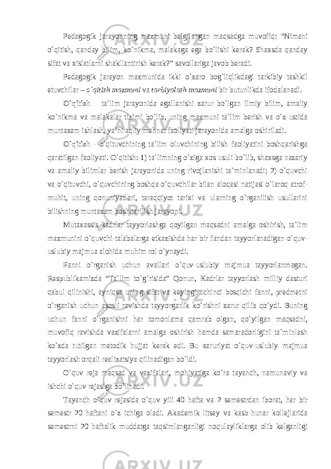 Pedagogik jarayonning mazmuni belgilangan maqsadga muvofiq: “Nimani o`qitish, qanday bilim, ko`nikma, malakaga ega bo`lishi kerak? Shaxsda qanday sifat va xislatlarni shаkllаntirish kеrаk?” sаvоllаrigа jаvоb bеrаdi. Pеdаgоgik jаrаyon mаzmunidа ikki o`zаrо bоg`liqlikdаgi tаrkibiy tаshkil etuvchilаr – o`qitish mаzmuni vа tаrbiyalаsh mаzmuni bir butunlikda ifodalanadi. O`qitish – ta`lim jarayonida egallanishi zarur bo`lgan ilmiy bilim, amaliy ko`nikma va malakalar tizimi bo`lib, uning mаzmuni tа`lim bеrish vа o`z ustidа muntаzаm ishlаsh, ya`ni аqliy mehnat fаоliyati jаrаyonidа аmаlgа оshirilаdi. O`qitish - o`qituvchining ta`lim oluvchining bilish faoliyatini boshqarishga qaratilgan faoliyati. O`qitish: 1) ta`limning o`ziga xos usuli bo`lib, shaxsga nazariy va amaliy bilimlar berish jarayonida uning rivojlanishi ta`minlanadi; 2) o`quvchi va o`qituvchi, o`quvchining boshqa o`quvchilar bilan aloqasi natijasi o`laroq atrof- muhit, uning qonuniyatlari, taraqqiyot tarixi va ularning o`rganilish usullarini bilishning muntazam boshqarilish jarayoni. Mutaxassis kadrlar tayyorlashga qoyilgan maqsadni amalga oshirish, ta`lim mazmunini o`quvchi-talabalarga etkazishda har bir fandan tayyorlanadigan o`quv- uslubiy majmua alohida muhim rol o`ynaydi. Fanni o`rganish uchun avallari o`quv-uslubiy majmua tayyorlanmagan. Respublikamizda “Ta`lim to`g`risida” Qonun, Kadrlar tayyorlash milliy dasturi qabul qilinishi, ayniqsa uning sifat va keyingi uchinci bosqichi fanni, predmetni o`rganish uchun asosli ravishda tayyorgarlik ko`rishni zarur qilib qo`ydi. Buning uchun fanni o`rganishni har tomonlama qamrab olgan, qo`yilgan maqsadni, muvofiq ravishda vazifalarni amalga oshirish hamda samaradorligini ta`minlash ko`zda tutilgan metodik hujjat kerak edi. Bu zaruriyat o`quv-uslubiy mаjmuа tayyorlash orqali realizatsiya qilinadigan bo`ldi. O`quv reja maqsad va vazifalari, mohiyatiga ko`ra tayanch, namunaviy va ishchi o`quv rejasiga bo`linadi. Tayanch o`quv rejasida o`quv yili 40 hafta va 2 semestrdan iborat, har bir semestr 20 haftani o`z ichiga oladi. Akademik litsey va kasb-hunar kollejlarida semestrni 20 haftalik muddatga taqsimlanganligi noqulayliklarga olib kelganligi 