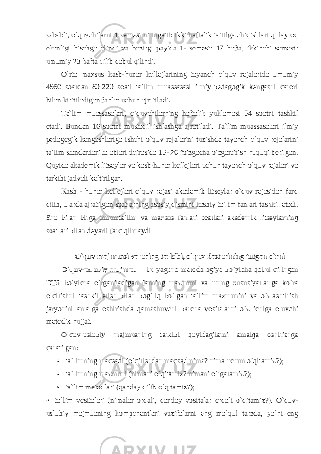 sababli, o`quvchilarni 1-semestrni tugatib ikki haftalik ta`tilga chiqishlari qulayroq ekanligi hisobga olindi va hozirgi paytda 1- semestr 17 hafta, ikkinchi semestr umumiy 23 hafta qilib qabul qilindi. O`rta maxsus kasb-hunar kollejlarining tayanch o`quv rejalarida umumiy 4560 soatdan 80-220 soati ta`lim muassasasi ilmiy-pedagogik kengashi qarori bilan kiritiladigan fanlar uchun ajratiladi. Ta`lim muassasalari, o`quvchilarning haftalik yuklamasi 54 soatni tashkil etadi. Bundan 16 soatni mustaqil ishlashga ajratiladi. Ta`lim muassasalari ilmiy pedagogik kengashlariga ishchi o`quv rejalarini tuzishda tayanch o`quv rejalarini ta`lim standartlari talablari doirasida 15- 20 foizgacha o`zgartirish huquqi berilgan. Quyida akademik litseylar va kasb-hunar kollejlari uchun tayanch o`quv rejalari va tarkibi jadvali keltirilgan. Kasb - hunar kollejlari o`quv rejasi akademik litseylar o`quv rejasidan farq qilib, ularda ajratilgan soatlarning asosiy qismini kasbiy ta`lim fanlari tashkil etadi. Shu bilan birga umumta`lim va maxsus fanlari soatlari akademik litseylarning soatlari bilan deyarli farq qilmaydi. O`quv majmuasi va uning tarkibi, o`quv dasturining tutgan o`rni O`quv-uslubiy majmua – bu yagona metodologiya bo`yicha qabul qilingan DTS bo`yicha o`rganiladigan fanning mazmuni va uning xususiyatlariga ko`ra o`qitishni tashkil etish bilan bog`liq bo`lgan ta`lim mazmunini va o`zlashtirish jaryonini amalga oshirishda qatnashuvchi barcha vositalarni o`z ichiga oluvchi metodik hujjat. O`quv-uslubiy majmuaning tarkibi quyidagilarni amalga oshirishga qaratilgan: • ta`limning maqsadi (o`qitishdan maqsad nima? nima uchun o`qitamiz?); • ta`limning mazmuni (nimani o`qitamiz? nimani o`rgatamiz?); • ta`lim metodlari (qanday qilib o`qitamiz?); • ta`lim vositalari (nimalar orqali, qanday vositalar orqali o`qitamiz?). O`quv- uslubiy majmuaning komponentlari vazifalarni eng ma`qul tarzda, ya`ni eng 