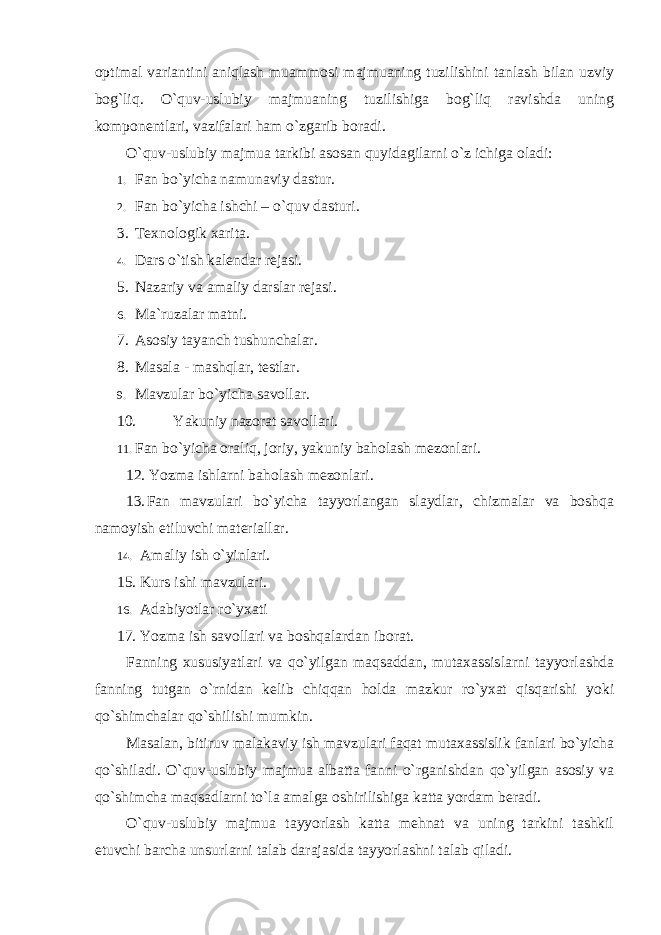 optimal variantini aniqlash muammosi majmuaning tuzilishini tanlash bilan uzviy bog`liq. O`quv-uslubiy majmuaning tuzilishiga bog`liq ravishda uning komponentlari, vazifalari ham o`zgarib boradi. O`quv-uslubiy majmua tarkibi asosan quyidagilarni o`z ichiga oladi: 1. Fan bo`yicha namunaviy dastur. 2. Fan bo`yicha ishchi – o`quv dasturi. 3. Texnologik xarita. 4. Dars o`tish kalendar rejasi. 5. Nazariy va amaliy darslar rejasi. 6. Ma`ruzalar matni. 7. Asosiy tayanch tushunchalar. 8. Masala - mashqlar, testlar. 9. Mavzular bo`yicha savollar. 10. Yakuniy nazorat savollari. 11. Fan bo`yicha oraliq, joriy, yakuniy baholash mezonlari. 12. Yozma ishlarni baholash mezonlari. 13. Fan mavzulari bo`yicha tayyorlangan slaydlar, chizmalar va boshqa namoyish etiluvchi materiallar. 14. Amaliy ish o`yinlari. 15. Kurs ishi mavzulari. 16. Adabiyotlar ro`yxati 17. Yozma ish savollari va boshqalardan iborat. Fanning xususiyatlari va qo`yilgan maqsaddan, mutaxassislarni tayyorlashda fanning tutgan o`rnidan kelib chiqqan holda mazkur ro`yxat qisqarishi yoki qo`shimchalar qo`shilishi mumkin. Masalan, bitiruv malakaviy ish mavzulari faqat mutaxassislik fanlari bo`yicha qo`shiladi. O`quv-uslubiy majmua albatta fanni o`rganishdan qo`yilgan asosiy va qo`shimcha maqsadlarni to`la amalga oshirilishiga katta yordam beradi. O`quv-uslubiy mаjmuа tayyorlash katta mehnat va uning tarkini tashkil etuvchi barcha unsurlarni talab darajasida tayyorlashni talab qiladi. 