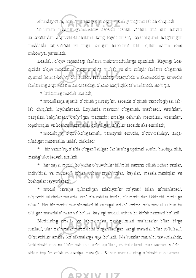 Shunday qilib, har bir fan bo`yicha o`quv-uslubiy majmua ishlab chiqiladi. T а `limni m о dulli yond а shuv а s о sid а t а shkil etilishi а n а shu b а rch а ах b о r о tl а rd а n o`quvchi-t а l а b а l а rni k е ng f о yd а l а nishi, t о pshiriql а rni b е lgil а ng а n mudd а td а t о lpshirishi v а ung а b е rilg а n b а h о l а rni t а hlil qilish uchun k е ng imk о niyat yar а til а di. D а stl а b, o`quv rеjаsidаgi f а nl а rni mаkrоmоdullаrgа аjrаtilаdi. Kеyingi bоs- qichdа o`quv muddаtini qisqаrtirishgа intilish vа shu tufаyli fаnlаrni o`rgаnish оptimаl kеtmа-kеtligi o`rnаtilаdi. Nаvbаtdаgi bоsqichdа mаkrоmоdulgа kiruvchi fаnlаrning o`quv dаsturlаri оrаsidаgi o`zаrо bоg`liqlik tа`minlаnаdi. So`ngrа: * fаnlаrning mоduli tuzilаdi; * m о dull а rg а а jr а tib o ` qitish printsipl а ri а s о sid а o ` qitish t ех n о l о giyasi ish - lab chiqiladi , l о yih а l а n а di . L о yih а d а m а vzuni o ` rg а nish , m а shs а di , v а zif а l а ri , n а tij а l а ri b е lgil а n а di . Qo ` yilg а n m а qs а dni а m а lg а о shirish m е t о dl а ri , v о sit а l а ri , t о pshiriql а r v а b о shq а m а t е ri а ll а r qo ` yillg а n t а l а bl а r а s о sid а а ks ettiril а di ; * m о dulning o ` quv - ko ` rg а zm а li , n а m о yish etuvchi , o ` quv - uslubiy , t а rq а- til а dig а n m а t е ri а ll а r ishl а b chikil а di * bir v а qtning o ` zid а o ` rg а nil а dig а n f а nl а rning о ptim а l s о nini his о bg а о lib , m а shg ` ul о t j а dv а li tuzil а di ; * h а r q а ysi m о dul bo ` yich а o ` quvchil а r bilimini n а z о r а t qilish uchun t е stl а r , individu а l v а must а qil ishl а r uchun t о pshiriql а r , k е ysl а r , m а s а l а- m а shql а r v а b о shq а l а r t а yyorl а n а di ; * m о dul , t а vsiya qilin а dig а n а d а biyotl а r ro ` y ха ti bil а n t а` minl а n а di , o ` quvchi - t а l а b а l а r m а t е ri а ll а rni o ` zl а shtir а b о rib , bir m о duld а n ikkinchi m о dulg а o ` t а di . H а r bir m о dul t е st sin о vl а ri bil а n tug а ll а nishi l о zim : j о riy m о dul uchun bu o ` tilg а n m а t е ri а lni n а z о r а ti bo ` ls а, k е yingi m о dul uchun bu kirish n а z о r а ti bo ` l а di . M о dulning а m а liy v а l а b о r а t о riya m а shgul о tl а ri m а` ruz а l а r bil а n birg а tuzil а di , ul а r m а` ruz а l а r m а zmunini o ` rg а nil а dig а n yangi m а t е ri а l bil а n to ` ldir а di . O ` quvchil а r а m а liy ko ` nikm а l а rg а eg а bo ` l а di . M а` ruz а l а r m а tnini t а yyorl а shd а, t а rkibl а shtirish v а tiziml а sh usull а rini qo ` ll а b , m а t е ri а ll а rni bl о k - s хе m а ko ` rini - shid а t а qdim etish m а qs а dg а muv о fiq . Bund а m а t е ri а lning o ` zl а shtirish s а m а r а- 