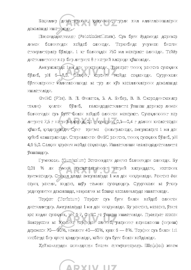 Бацилляр дизентерияни, қулунжни, турли хил яллиғ ланишларни даволашда ишатилади. Пелоидодестиллат (Ре1оidodestillatum ). Сув буғи ёр дамида доривор лиман балчиғидан хайдаб олинади. Таркибида учувчап биоген стимуляторлар бўлади. 1 кг балчиқдан 750 мл махсулот олинади. Тайёр дистиллятнинг х а р бир литрига 8 г натрий хлориди қў шилади. Ампулаларда 1мл дан чикарилади. Препарат тиниқ рангсиз сую қлик бўлиб, рН 6—8,0. Сал қин, корон ғи жой да са қланади. Сурункали бў ғинларнинг я лли ғланишида ва тур ли кўз касалликларини даволашда ишлатилади . ФиБС (Fibs ). В. П. Филатов, 3. А. Бибер, В. В. Скоро динскаялар таклиф қи лган бўлиб, пелоидодестиллятга ў хшаш доривор лиман балчи ғидан сув бу ғи билан хайдаб олингаи махсулот. Сую қликнинг хар литрига 7,5 г натрий хлорид, 0,1 г кумарин, 0,3— 0,4 г долчин кислотасдан қўш иб, қиздирилади. Сунг эритма фильтрланади, ампулаларга 1 мл дан қуйиб кавшарланади. Стерилланган ФиБС рангсиз, тиниқ суюқлик бўлиб, рН 4,6-5,0. Салқин қоронғи жойда сақланади. Ишлатилиши чпелоидедистиллятга ўхшашдир. Гумизоол. ( Gumisolum ) Эстониядаги денгиз балчиғидан олинади. Б у 0,01 % ли гумин кислоталарининг натрий хлориддаги, изотоник эритмасидир. Стерил ҳолда ампулаларда 1 мл дан чиқарилади. Рангсиз ёки сариқ рангли, хидсиз, шўр таъмли суюқлидир. Сурункали ва ўткир радикулитни даволашда, невралгия ва бошқа касалликларда ишлатилади. Торфот ( Torfotum ) Торфот сув буғи билан хайдаб олинган дистиллятдир. Ампулаларда 1 мл дан чиқарилади. Бу рангсиз, мазасиз, ўзига ҳос хидли суюқлик, рН 6-7, ФиБС га ўхшаш ишлатилади. П репарат асосан Белоруссия ва Украина торфидан оли ниб, уларнинг парчаланиш (ч ириш) даражас и 20— 30%, намлиг и 40—60%, кули 6 — 8 %. Торфни сув билан 1:1 нисбатда бир кунга қолдирнлади, кейин сув бу ғи билан хайдалади. Ҳайвонлардан олинадиган биоген стимуляторлар. Шаф фоф жисм 