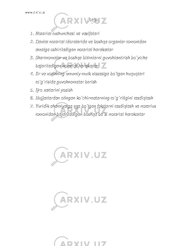 www.arxiv.uz Reja: 1. Notariat tushunchasi va vazifalari 2. Davlat notarial idoralarida va boshqa organlar tomonidan amalga oshiriladigan notarial harakatlar 3. Shartnomalar va boshqa bitimlarni guvohlantirish bo`yicha bajariladigan notarial harakatlar 4. Er va xotinning umumiy mulk xissasiga bo`lgan huquqlari to`g`risida guvohnomalar berish 5. Ijro xatlarini yozish 6. Hujjatlardan olingan ko`chirmalarning to`g`riligini tasdiqlash 7. Yuridik ahamiyatga ega bo`lgan faktlarni tasdiqlash va notarius tomonidan bajariladigan boshqa ba`zi notarial harakatlar 