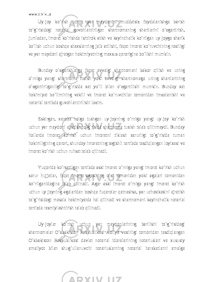 www.arxiv.uz Uy-joy ko`rish uchun yer maydonini muddatsiz foydalanishga berish to`g`risidagi notarial guvohlantirilgan shartnomaning shartlarini o`zgartirish, jumladan, imorat ko`rishda ishtirok etish va keyinchalik ko`rilgan uy-joyga sherik bo`lish uchun boshqa shaxslarning jalb etilishi, faqat imorat ko`ruvchining roziligi va yer maydoni ajratgan hokimiyatning maxsus qarorigina bo`lishi mumkin. Bunday o`zgarishlarga faqat avvalgi shartnomani bekor qilish va uning o`rniga yangi shartnoma tuzish yoki avvalgi shartnomaga uning shartlarining o`zgartirilganligi to`g`risida xat yo`li bilan o`zgartilishi mumkin. Bunday xat hokimiyat bo`limining vakili va imorat ko`ruvchilar tomonidan imzolanishi va notarial tartibda guvohlantirilishi lozim. Eskirgan, xaroba holga tushgan uy-joyning o`rniga yangi uy-joy ko`rish uchun yer maydoni ajratish to`g`risida shartnoma tuzish talab qilinmaydi. Bunday hollarda imorat ko`rish uchun imoratni tiklash zarurligi to`g`risida tuman hokimligining qarori, shunday imoratning tegishli tartibda tasdiqlangan loyixasi va imorat ko`rish uchun ruhsat talab qilinadi. Yuqorida ko`rsatilgan tartibda eski imorat o`rniga yangi imorat ko`rish uchun zarur hujjatlar, faqat imorat egasining o`zi tomonidan yoki egalari tomonidan ko`rilganidagina talab qilinadi. Agar eski imorat o`rniga yangi imorat ko`rish uchun uy-joyning egalaridan boshqa fuqarolar qatnashsa, yer uchastkasini ajratish to`g`risidagi masala hokimiyatda hal qilinadi va shartnomani keyinchalik notarial tartibda rasmiylashtirish talab qilinadi. Uy-joylar ko`rish uchun yer maydonlarining berilishi to`g`risidagi shartnomalar O`zbekiston Respublikasi Adliya vazirligi tomonidan tasdiqlangan O`zbekiston Respublikasi davlat notarial idoralarining notariuslari va xususiy amaliyot bilan shug`ullanuvchi notariuslarning notarial harakatlarni amalga 