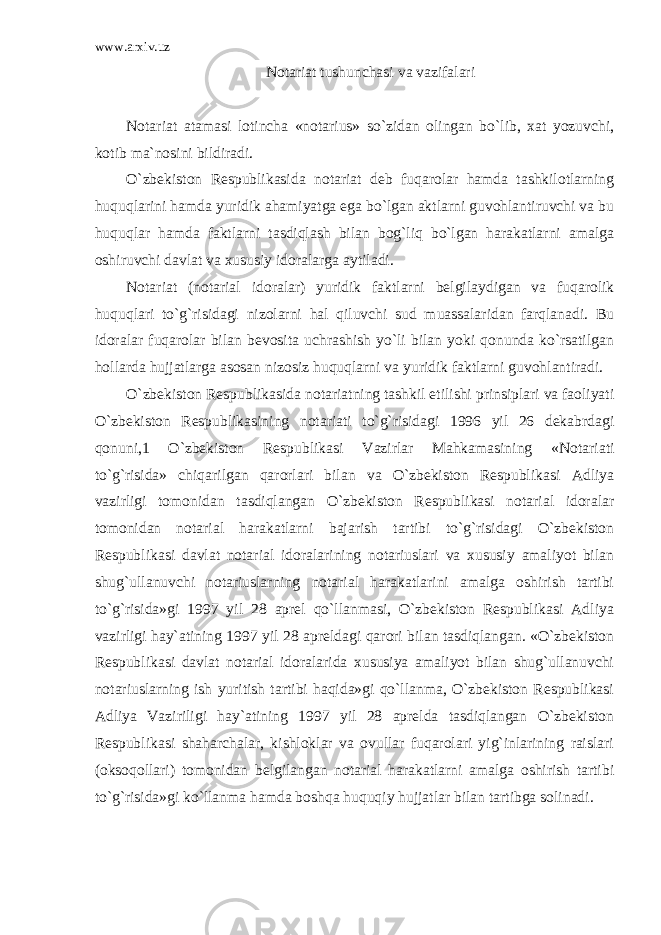 www.arxiv.uz Notariat tushunchasi va vazifalari Notariat atamasi lotincha «notarius» so`zidan olingan bo`lib, xat yozuvchi, kotib ma`nosini bildiradi. O`zbekiston Respublikasida notariat deb fuqarolar hamda tashkilotlarning huquqlarini hamda yuridik ahamiyatga ega bo`lgan aktlarni guvohlantiruvchi va bu huquqlar hamda faktlarni tasdiqlash bilan bog`liq bo`lgan harakatlarni amalga oshiruvchi davlat va xususiy idoralarga aytiladi. Notariat (notarial idoralar) yuridik faktlarni belgilaydigan va fuqarolik huquqlari to`g`risidagi nizolarni hal qiluvchi sud muassalaridan farqlanadi. Bu idoralar fuqarolar bilan bevosita uchrashish yo`li bilan yoki qonunda ko`rsatilgan hollarda hujjatlarga asosan nizosiz huquqlarni va yuridik faktlarni guvohlantiradi. O`zbekiston Respublikasida notariatning tashkil etilishi prinsiplari va faoliyati O`zbekiston Respublikasining notariati to`g`risidagi 1996 yil 26 dekabrdagi qonuni,1 O`zbekiston Respublikasi Vazirlar Mahkamasining «Notariati to`g`risida» chiqarilgan qarorlari bilan va O`zbekiston Respublikasi Adliya vazirligi tomonidan tasdiqlangan O`zbekiston Respublikasi notarial idoralar tomonidan notarial harakatlarni bajarish tartibi to`g`risidagi O`zbekiston Respublikasi davlat notarial idoralarining notariuslari va xususiy amaliyot bilan shug`ullanuvchi notariuslarning notarial harakatlarini amalga oshirish tartibi to`g`risida»gi 1997 yil 28 aprel qo`llanmasi, O`zbekiston Respublikasi Adliya vazirligi hay`atining 1997 yil 28 apreldagi qarori bilan tasdiqlangan. «O`zbekiston Respublikasi davlat notarial idoralarida xususiya amaliyot bilan shug`ullanuvchi notariuslarning ish yuritish tartibi haqida»gi qo`llanma, O`zbekiston Respublikasi Adliya Vaziriligi hay`atining 1997 yil 28 aprelda tasdiqlangan O`zbekiston Respublikasi shaharchalar, kishloklar va ovullar fuqarolari yig`inlarining raislari (oksoqollari) tomonidan belgilangan notarial harakatlarni amalga oshirish tartibi to`g`risida»gi ko`llanma hamda boshqa huquqiy hujjatlar bilan tartibga solinadi. 