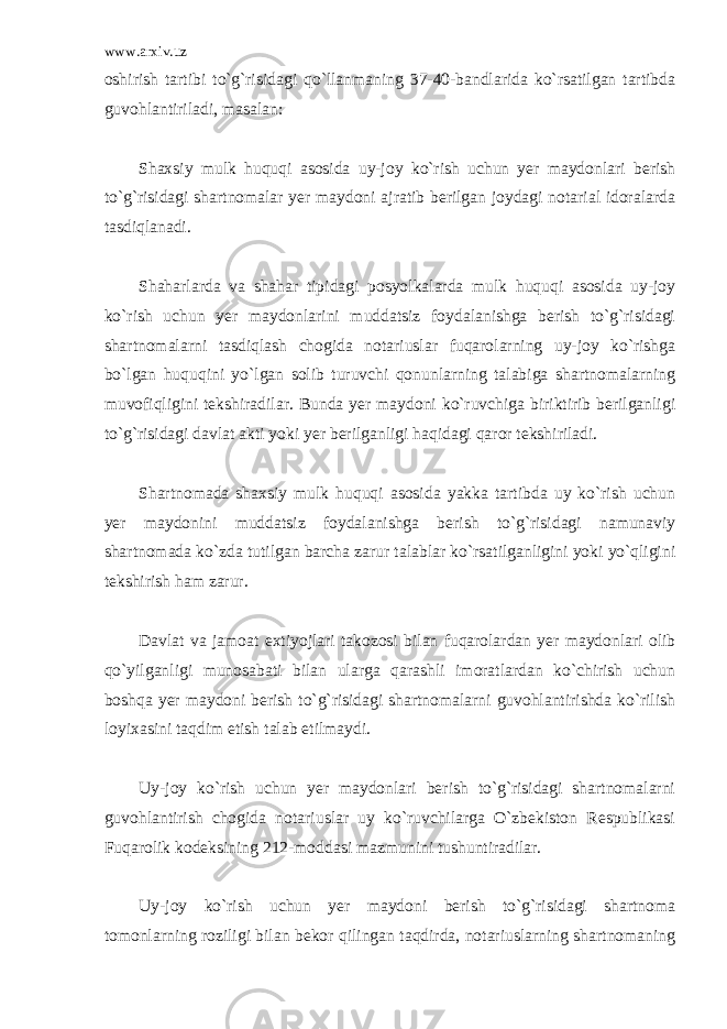 www.arxiv.uz oshirish tartibi to`g`risidagi qo`llanmaning 37-40-bandlarida ko`rsatilgan tartibda guvohlantiriladi, masalan: Shaxsiy mulk huquqi asosida uy-joy ko`rish uchun yer maydonlari berish to`g`risidagi shartnomalar yer maydoni ajratib berilgan joydagi notarial idoralarda tasdiqlanadi. Shaharlarda va shahar tipidagi posyolkalarda mulk huquqi asosida uy-joy ko`rish uchun yer maydonlarini muddatsiz foydalanishga berish to`g`risidagi shartnomalarni tasdiqlash chogida notariuslar fuqarolarning uy-joy ko`rishga bo`lgan huquqini yo`lgan solib turuvchi qonunlarning talabiga shartnomalarning muvofiqligini tekshiradilar. Bunda yer maydoni ko`ruvchiga biriktirib berilganligi to`g`risidagi davlat akti yoki yer berilganligi haqidagi qaror tekshiriladi. Shartnomada shaxsiy mulk huquqi asosida yakka tartibda uy ko`rish uchun yer maydonini muddatsiz foydalanishga berish to`g`risidagi namunaviy shartnomada ko`zda tutilgan barcha zarur talablar ko`rsatilganligini yoki yo`qligini tekshirish ham zarur. Davlat va jamoat extiyojlari takozosi bilan fuqarolardan yer maydonlari olib qo`yilganligi munosabati bilan ularga qarashli imoratlardan ko`chirish uchun boshqa yer maydoni berish to`g`risidagi shartnomalarni guvohlantirishda ko`rilish loyixasini taqdim etish talab etilmaydi. Uy-joy ko`rish uchun yer maydonlari berish to`g`risidagi shartnomalarni guvohlantirish chogida notariuslar uy ko`ruvchilarga O`zbekiston Respublikasi Fuqarolik kodeksining 212-moddasi mazmunini tushuntiradilar. Uy-joy ko`rish uchun yer maydoni berish to`g`risidagi shartnoma tomonlarning roziligi bilan bekor qilingan taqdirda, notariuslarning shartnomaning 