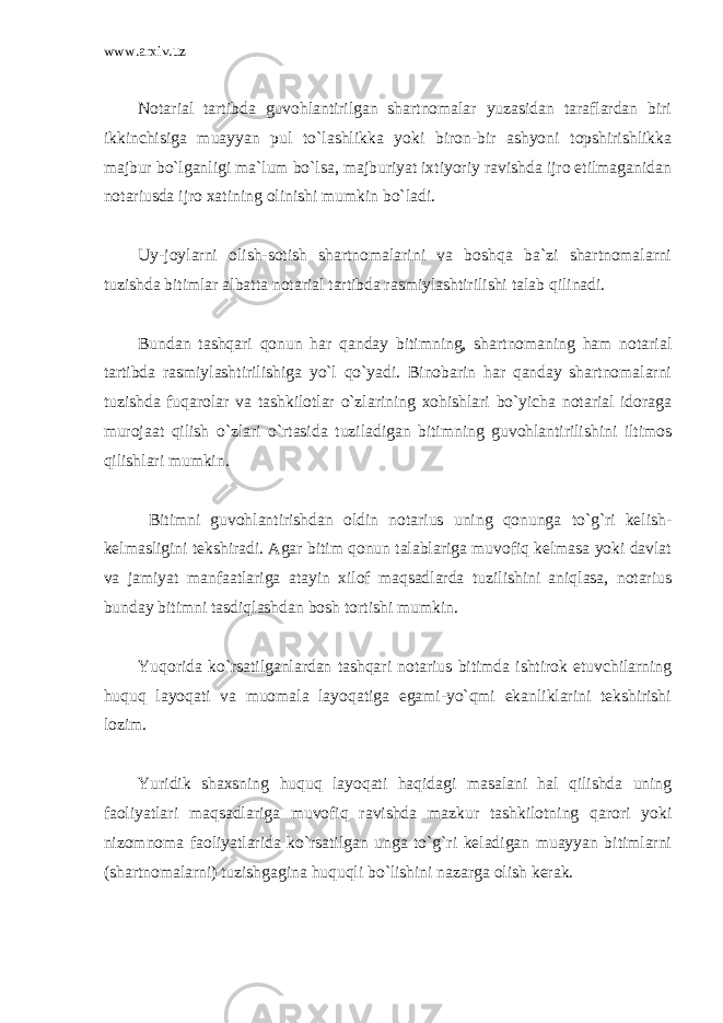 www.arxiv.uz Notarial tartibda guvohlantirilgan shartnomalar yuzasidan taraflardan biri ikkinchisiga muayyan pul to`lashlikka yoki biron-bir ashyoni topshirishlikka majbur bo`lganligi ma`lum bo`lsa, majburiyat ixtiyoriy ravishda ijro etilmaganidan notariusda ijro xatining olinishi mumkin bo`ladi. Uy-joylarni olish-sotish shartnomalarini va boshqa ba`zi shartnomalarni tuzishda bitimlar albatta notarial tartibda rasmiylashtirilishi talab qilinadi. Bundan tashqari qonun har qanday bitimning, shartnomaning ham notarial tartibda rasmiylashtirilishiga yo`l qo`yadi. Binobarin har qanday shartnomalarni tuzishda fuqarolar va tashkilotlar o`zlarining xohishlari bo`yicha notarial idoraga murojaat qilish o`zlari o`rtasida tuziladigan bitimning guvohlantirilishini iltimos qilishlari mumkin. Bitimni guvohlantirishdan oldin notarius uning qonunga to`g`ri kelish- kelmasligini tekshiradi. Agar bitim qonun talablariga muvofiq kelmasa yoki davlat va jamiyat manfaatlariga atayin xilof maqsadlarda tuzilishini aniqlasa, notarius bunday bitimni tasdiqlashdan bosh tortishi mumkin. Yuqorida ko`rsatilganlardan tashqari notarius bitimda ishtirok etuvchilarning huquq layoqati va muomala layoqatiga egami-yo`qmi ekanliklarini tekshirishi lozim. Yuridik shaxsning huquq layoqati haqidagi masalani hal qilishda uning faoliyatlari maqsadlariga muvofiq ravishda mazkur tashkilotning qarori yoki nizomnoma faoliyatlarida ko`rsatilgan unga to`g`ri keladigan muayyan bitimlarni (shartnomalarni) tuzishgagina huquqli bo`lishini nazarga olish kerak. 