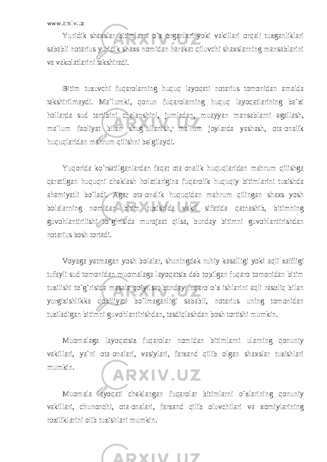 www.arxiv.uz Yuridik shaxslar bitimlarni o`z organlari yoki vakillari orqali tuzganliklari sababli notarius yuridik shaxs nomidan harakat qiluvchi shaxslarning mansablarini va vakolatlarini tekshiradi. Bitim tuzuvchi fuqarolarning huquq layoqati notarius tomonidan amalda tekshirilmaydi. Ma`lumki, qonun fuqarolarning huquq layoqatlarining ba`zi hollarda sud tartibini chelanshini, jumladan, muayyan mansablarni egallash, ma`lum faoliyat bilan shug`ullanish, ma`lum joylarda yashash, ota-onalik huquqlaridan mahrum qilishni belgilaydi. Yuqorida ko`rsatilganlardan faqat ota-onalik huquqlaridan mahrum qilishga qaratilgan huquqni cheklash holatlarigina fuqarolik huquqiy bitimlarini tuzishda ahamiyatli bo`ladi. Agar ota-onalik huquqidan mahrum qilingan shaxs yosh bolalarning nomidan bitim tuzishida vakil sifatida qatnashib, bitimning guvohlantirilishi to`g`risida murojaat qilsa, bunday bitimni guvohlantirishdan notarius bosh tortadi. Voyaga yetmagan yosh bolalar, shuningdek ruhiy kasalligi yoki aqli zaifligi tufayli sud tomonidan muomalaga layoqatsiz deb topilgan fuqaro tomonidan bitim tuzilishi to`g`risida masala qo`yilsa, bunday fuqaro o`z ishlarini aqli rasoliq bilan yurgizishlikka qobiliyati bo`lmaganligi sababli, notarius uning tomonidan tuziladigan bitimni guvohlantirishdan, tasdiqlashdan bosh tortishi mumkin. Muomalaga layoqatsiz fuqarolar nomidan bitimlarni ularning qonuniy vakillari, ya`ni ota-onalari, vasiylari, farzand qilib olgan shaxslar tuzishlari mumkin. Muomala layoqati cheklangan fuqarolar bitimlarni o`zlarining qonuniy vakillari, chunonchi, ota-onalari, farzand qilib oluvchilari va xomiylarining roziliklarini olib tuzishlari mumkin. 