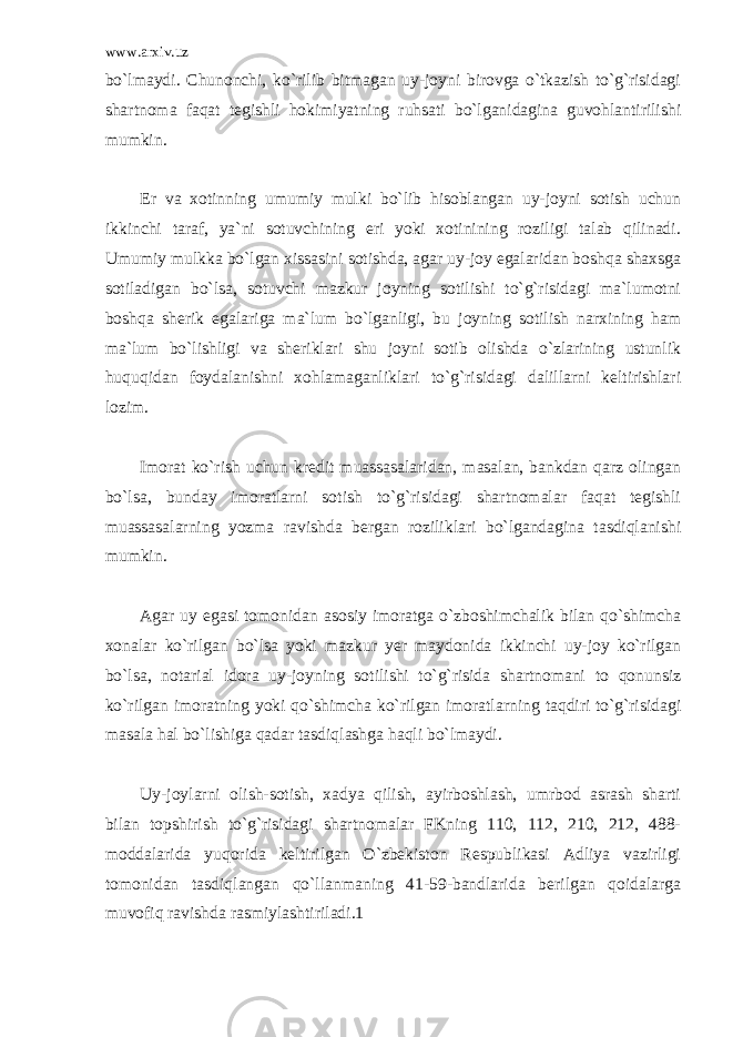 www.arxiv.uz bo`lmaydi. Chunonchi, ko`rilib bitmagan uy-joyni birovga o`tkazish to`g`risidagi shartnoma faqat tegishli hokimiyatning ruhsati bo`lganidagina guvohlantirilishi mumkin. Er va xotinning umumiy mulki bo`lib hisoblangan uy-joyni sotish uchun ikkinchi taraf, ya`ni sotuvchining eri yoki xotinining roziligi talab qilinadi. Umumiy mulkka bo`lgan xissasini sotishda, agar uy-joy egalaridan boshqa shaxsga sotiladigan bo`lsa, sotuvchi mazkur joyning sotilishi to`g`risidagi ma`lumotni boshqa sherik egalariga ma`lum bo`lganligi, bu joyning sotilish narxining ham ma`lum bo`lishligi va sheriklari shu joyni sotib olishda o`zlarining ustunlik huquqidan foydalanishni xohlamaganliklari to`g`risidagi dalillarni keltirishlari lozim. Imorat ko`rish uchun kredit muassasalaridan, masalan, bankdan qarz olingan bo`lsa, bunday imoratlarni sotish to`g`risidagi shartnomalar faqat tegishli muassasalarning yozma ravishda bergan roziliklari bo`lgandagina tasdiqlanishi mumkin. Agar uy egasi tomonidan asosiy imoratga o`zboshimchalik bilan qo`shimcha xonalar ko`rilgan bo`lsa yoki mazkur yer maydonida ikkinchi uy-joy ko`rilgan bo`lsa, notarial idora uy-joyning sotilishi to`g`risida shartnomani to qonunsiz ko`rilgan imoratning yoki qo`shimcha ko`rilgan imoratlarning taqdiri to`g`risidagi masala hal bo`lishiga qadar tasdiqlashga haqli bo`lmaydi. Uy-joylarni olish-sotish, xadya qilish, ayirboshlash, umrbod asrash sharti bilan topshirish to`g`risidagi shartnomalar FKning 110, 112, 210, 212, 488- moddalarida yuqorida keltirilgan O`zbekiston Respublikasi Adliya vazirligi tomonidan tasdiqlangan qo`llanmaning 41-59-bandlarida berilgan qoidalarga muvofiq ravishda rasmiylashtiriladi.1 